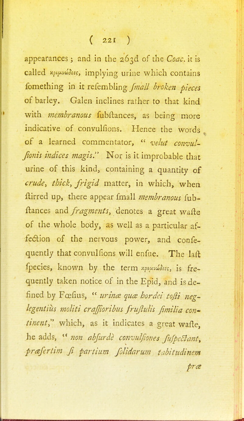 appearances; and in the 263d of the Coac. it is called xp»pw^££?, implying urine which contains fomething in it refembling fmall broken pieces of barley. Galen inclines rather to that kind with membranous fubftances, as being more indicative of convulfions. Hence the words of a learned commentator,  velut connjul- Jionis indices magis Nor is it improbable that urine of this kind, containing a quantity of crudcy thicky frigid matter, in which, when iilirred up, there appear fmall membranous fub- flances and fragments^ denotes a great wafte of the whole body, as well as a particular af- fedlion of the nervous power, and confe- quently that convulfions will enfue. The laft fpecies, known by the term ^.^11^^^^^, is fre- quently taken notice of in the Epid, and is de- fined by Foefius,  urmc:e quce hordei tojli neg hgentius moliti crajioribus frujlulis fimilia con' tinenty' which, as it indicates a great wafte, he adds, ** non abfurde convul/iones fufpcBant^ praferlim ft parti urn foUdarum tabitiidinem pra