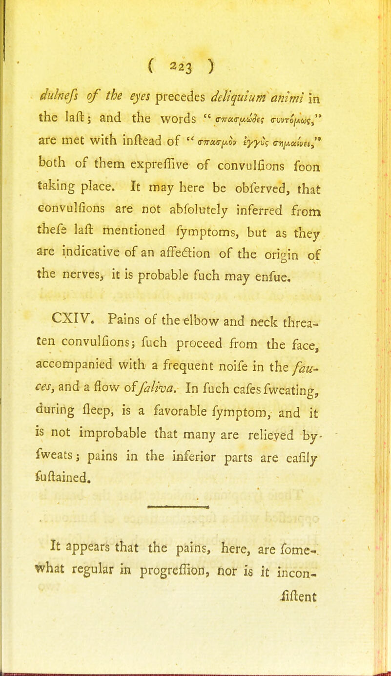 dulnefs of the eyes precedes deliqutum animi in the laftj and the words  o-Trao-^wwcrf? are met with inftead of both of them expreffive of convulfions foon taking place. It may here be obferved, that convulfions are not abfolutely inferred fromt thefe laft mentioned fymptoms, but as they are indicative of an affedtion of the origin of the nerves, it is probable fuch may enfue, CXIV. Pains of the elbow and neck threa- ten convulfionsj fuch proceed from the face, accompanied with a frequent noife in the fau- ces, and a flow of/alroa. In fuch cafes fweating, during fleep, is a favorable fymptom, and it is not improbable that many are relieved by- fweatsj pains in the inferior parts are eafiiy fuftained. It appears that the pains, here, are fome^ what regular in progreffion, nor is it incon- ilftent