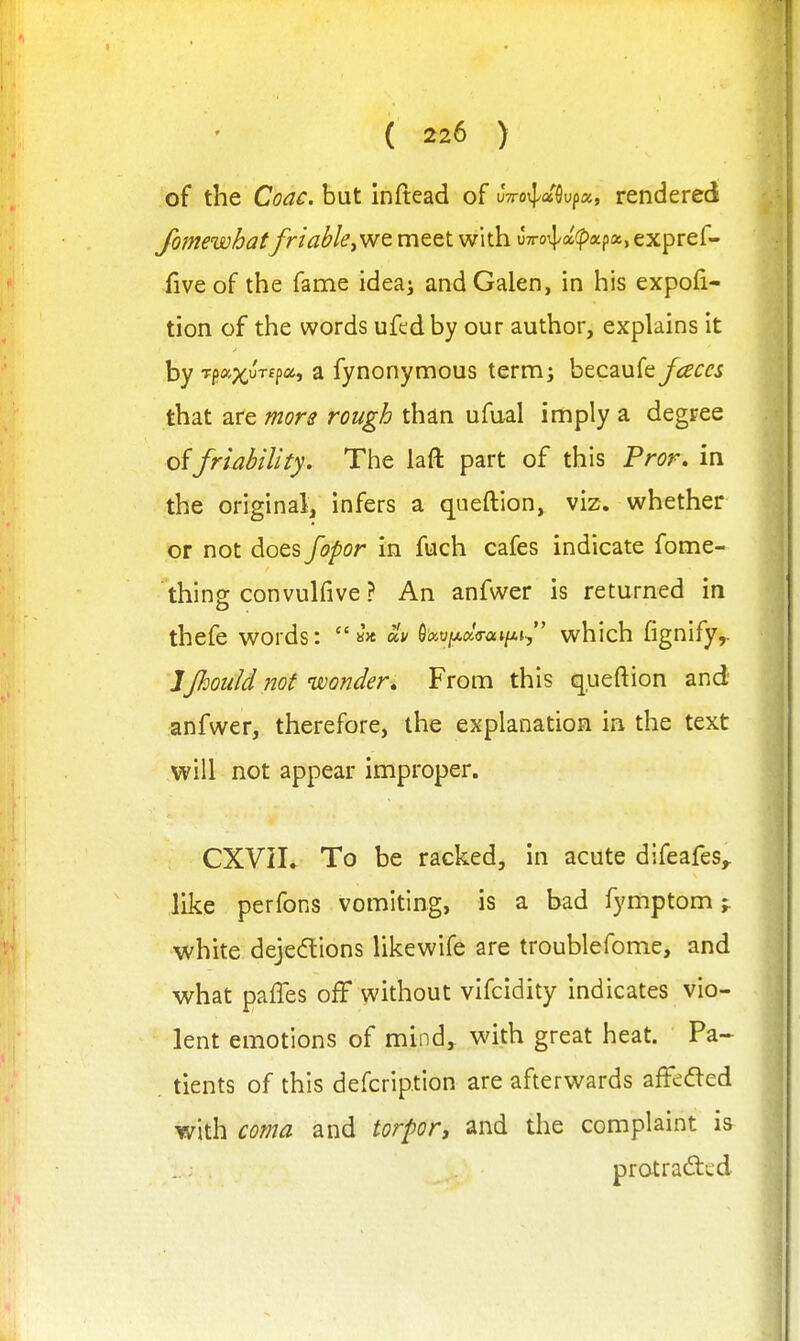 of the Coac. hnt inftead of vwo^d^vfcx., rendered Jbmewhatfriabley'wt meet with uTro^/afpapa, expref- fiveof the fame idea; and Galen, in his expofi- tion of the words ufedby our author, explains it by Tp;i(^uTfp«, a fynonymous term; becaufey^g'i:^'^ that are more rough than ufual imply a degree of friability. The laft part of this Fror. in the original, infers a queftion, viz. whether or not does fopor in fuch cafes indicate fome- thing convulfive ? An anfwer is returned in thefe words: 6i?ioj!A<xVai/Aj, which fignify,. JJhould not wonder» From this queftion and anfwer, therefore, the explanation in the text will not appear improper. CXVII. To be racked, in acute difeafes,. like perfons vomiting, is a bad fymptom;. white dejedtions likewife are troublefome, and what paffes off without vifcidity indicates vio- lent emotions of mind, v^^ith great heat. Pa- tients of this defcription are afterwards afF»;ded with coma and torport and the complaint is- protrafted