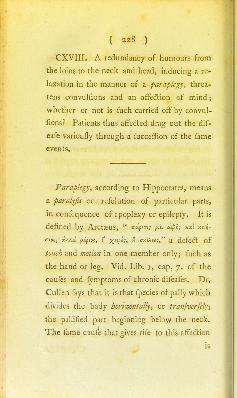 CXVIII. A redundancy of humours from the loins to the neck and head, inducing a re- laxation in the manner of a paraplegy^ threa- tens convuhions and an affection of mind; whether or not is fuch carried off by convul- fions? Patients thus affedted drag out the dif- eafe varioufly through a fucceflion of the fame events. Paraplegy, according to Hippocrates, means a paralyjis or refolution of particular parts, in confequence of apoplexy or epilepfy. It is defined by AretsEus,  yrccfitri? i/h d(pr,? xa! am- «-tof, dxKd [Aipsog, n x''P°^» ^ (Txixso? a defeat of touch and motion in one member only; fuch as the hand or leg. Vid. Lib. i, cap. 7, of the caufes and fymptoms of chronic difeafes, Dr. Cullen fays that it is that fpecies of palfy which ■divides the body horizontally^ or tranfuerfeJy; the palfified part beginning below the neck. The fame caufe that gives rife to this affedion is