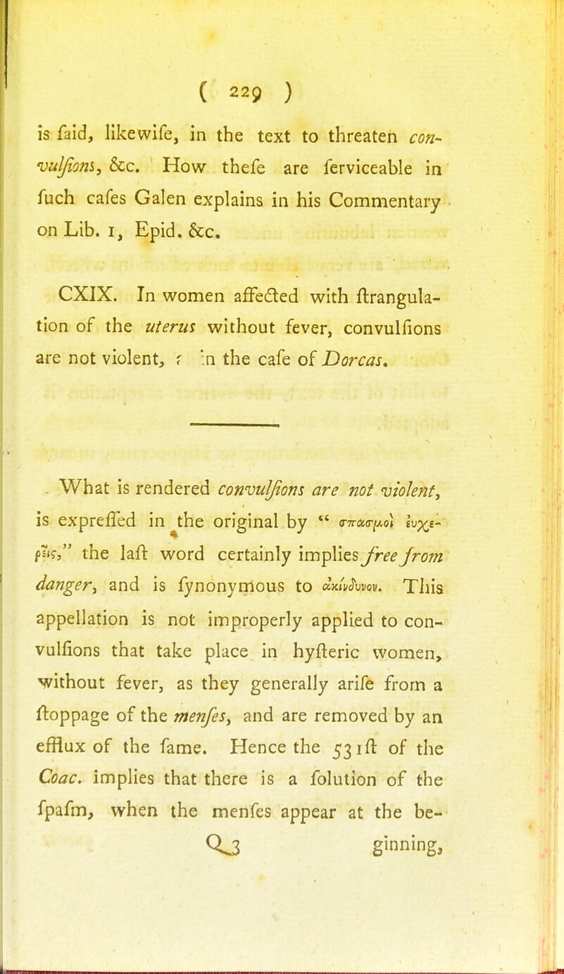 is faid, likewife, in the text to threaten con- 'uuljiom, &c. How thefe are ferviceable in fuch cafes Galen explains in his Commentary on Lib. I, Epid. &c. CXJX. In women afFeded with ftrangula- tion of the uterus without fever, convulfions are not violent, f .n the cafe of Dorcas, . What is rendered convuljiom are not violent, is- expreffed in ^the original by *' c-Traa-iAo] Ivxe-- the lafl: word certainly implies Jreefrom danger, and is fynonyrnous to aVv^uvov. Tiiis appellation is not improperly applied to con- vulfions that take place in hyfteric women, yrithout fever, as they generally arife from a stoppage of the menfes, and are removed by an efflux of the fame. Hence the 531 ft of the Coac. implies that there is a folution of the fpafm, when the menfes appear at the be- ginning,