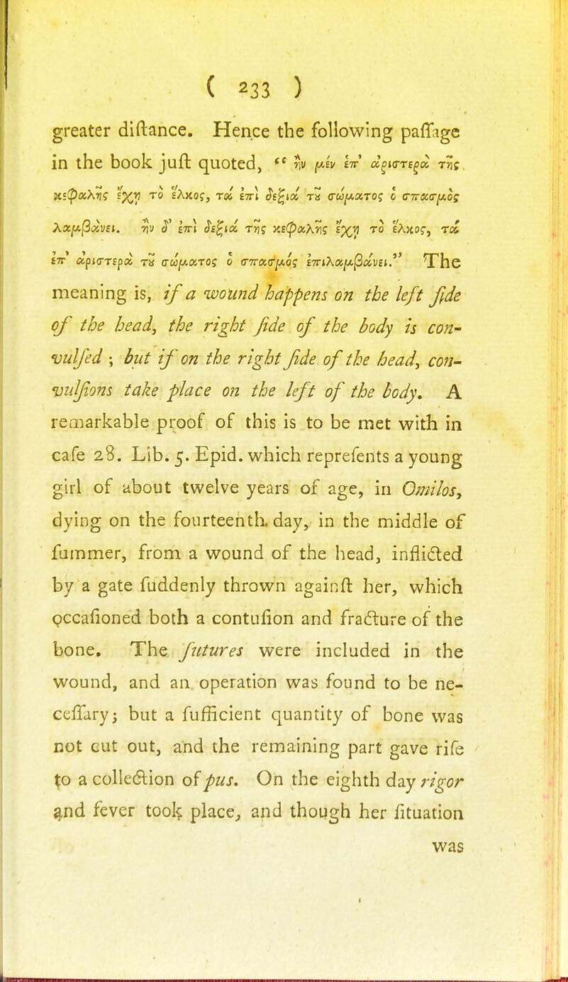 greater diftance. Hence the following paffage in the book juft quoted, r^v [Ji-iv lir a^ia-re^a Tjjf, X!ip«X^? s^Y! TO sAxof, rd Itti §t^icl ra cu^a.ro<; I c-rr&tr^os £7r apKTTfpa t» (ToofAxrog o (^^(^(Ty^og hnXcci^^avnThe meaning is, if a wound happens on the left fide of the head, the right fide of the body is con- vulfed ; but if on the right fide of the head, con- vulfions take place on the left of the body, A remarkable proof of this is to be met with in cafe 28. Lib. 5. Epid. which reprefents a young girl of about twelve years of age, in OmiloSy dying on the fourteehtlx day, in the middle of fummer, from a wound of the head, infiided by a gate fuddenly thrown again ft her, which pccafioned both a contufion and frafture of the bone. The futures were included in the wound, and an. operation was found to be ne- ceffary; but a fufficient quantity of bone was not cut out, and the remaining part gave rife ^o a colleftion o'ipus. On the eighth d2cy rigor ^nd fever tool^ place^, and though her fituation was