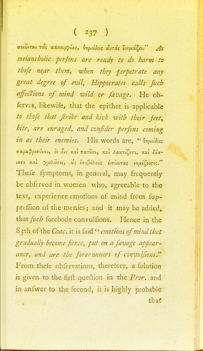 7neiancholic perfons are ready to do harm to thofe near thenty ivhen they perpetrate any great degree of evil, Hippocrates calls fuch affeclions of mind wild or favage. He ob- ferves, likewife, that the epithet is applicable to thofe that flrike and kick with their Jeet^ bite, are enraged, and confder perfons coming in as their enemies. His words are,  SnpiwJa? 7rapa^po(rwaj, Iv dig xxi TrarSo-j, xa.) Aaxr/^ao-t, xcti Sxk- Thefe fymptoms, in general, may frequently be obferved in women who, agreeable to the text, experience emotions of mind from fup- prtflion of the menfes; and it may be added, ih2ii fuch forebode convulfions. Hence in the 85th of the Coac. it is faid '■^emotions of mind that gradually become fierce, put on a favage appear-^ ance, and are the forerunners of convulfions  From thefe obfervations, therefore, a folution is given to the firfl: queftion in the Fror. and in anfwer to the fecond, it is highly probable that