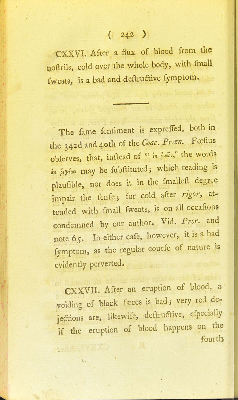 CXXVI. After a flux of blood from the noftrils, cold over the whole body, with fmall fweats, is a bad and deftrudtive fymptom. The fame fentiment is expreffed, both in the 342d and 40th of the Coac. Tran. Fcefius obferves, that, inftead of  the words Ix fVcov may be fubftitutedj which reading is plaufible, nor does it in the fmalleft degree impair the fenfe; for cold after rigor, at- tended with fmall fweats, is on all occafions condemned by our author. Vid. Tror. and note 65. In either cafe, however, it is a bad fymptom, as the regular courfe of nature is evidently perverted. CXXVII. After an eruption of blood, a voiding of black f^ces is bad j very red de- jeaions are, likewife, deftrudive, efpecially if the eruption of blood happens on the four til