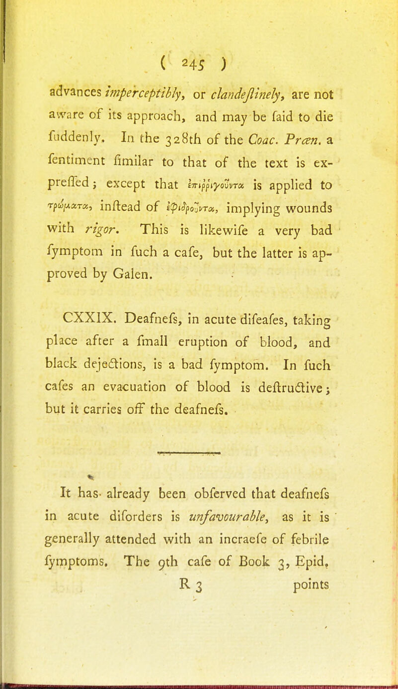 advances hnpe'rceptibly, or clandepnely, are not aware of its approach, and may be faid to die fuddenly. In the 328th of the Coac. Preen, a fentiment fimilar to that of the text is ex- preffedj except that iTr.pV'ij/oovTa is applied to rpw/xara, inftead of i(pi^pouUToi, implying wounds with rigor. This is likewife a very bad fymptom in fuch a cafe, but the latter is ap- proved by Galen. CXXIX. Deafnefs, in acute difeafes, taking place after a fmall eruption of blood, and black dejedions, is a bad fymptom. In fuch cafes an evacuation of blood is deflrudivej but it carries off the deafnefs. It has- already been obfcrved that deafnefs in acute diforders is unfavourable, as it is generally attended with an incraefe of febrile lymptoms. The 9th cafe of Book 3, Epid, R 3 points
