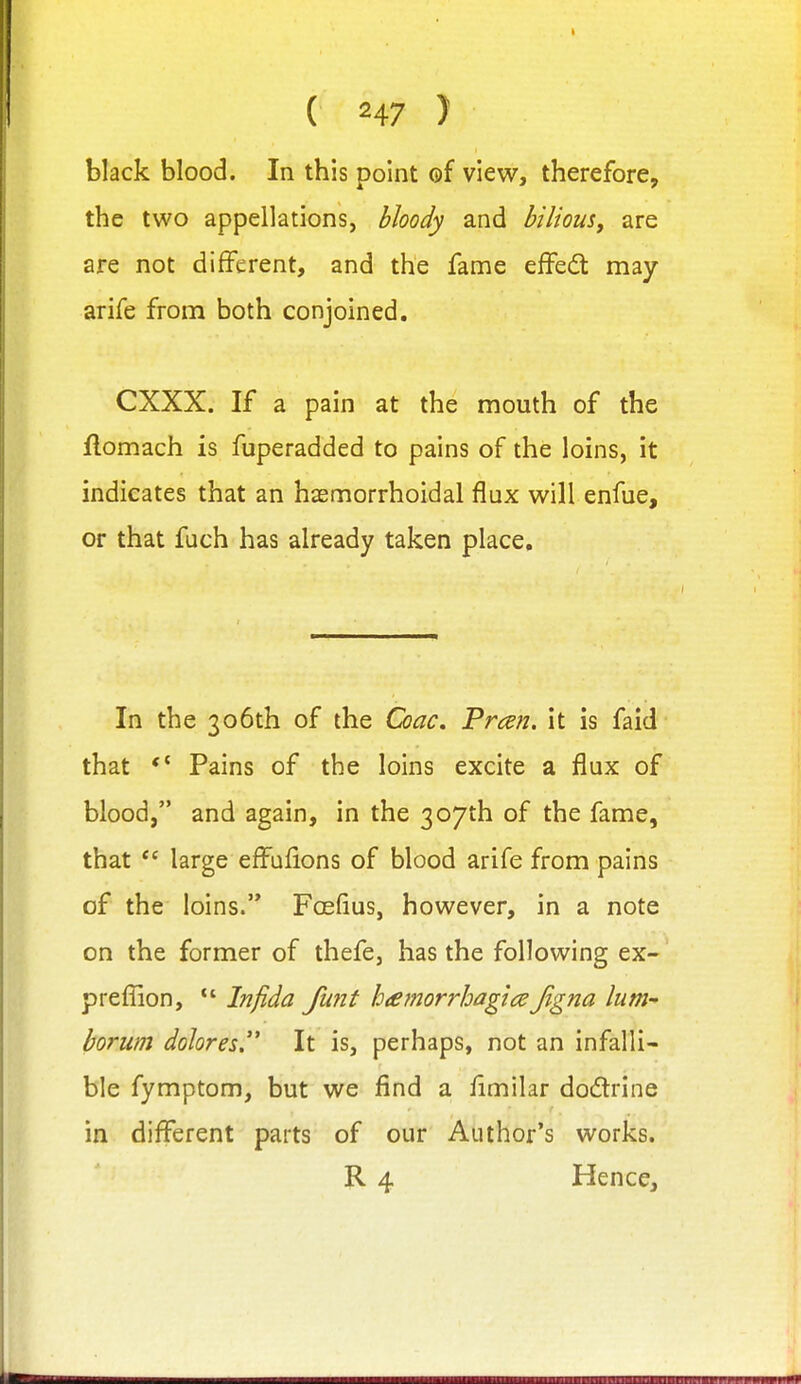 ( H7 } black blood. In this point of view, therefore, the two appellations, hloody and bilious, are are not different, and the fame effedt may arife from both conjoined. CXXX. If a pain at the mouth of the flomach is fuperadded to pains of the loins, it indicates that an haemorrhoidal flax will enfue, or that fuch has already taken place. In the 306th of the Coac, Preen, it is faid that Pains of the loins excite a flux of blood, and again, in the 307th of the fame, that  large effufions of blood arife from pains of the loins. Foeflus, however, in a note on the former of thefe, has the following ex- prefiion, Infida funt hiemorrhagtce Jigna lum horum dohres. It is, perhaps, not an infalli- ble fymptom, but we find a fimilar dodrine in different parts of our Author's works. R 4 Hence,