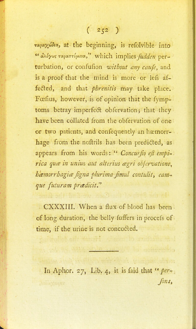 ( ) vx^ofxuhot, at the beginning, is refolvible into oixoywq Tap«TTo'a£v«, which implies fudden per- turbation, or confufion without any caufe, and is a proof that the mind is more or lefs af- fedted, and that phrenitis may take place, Foefius, however, is of opinion that the fymp- toms betray imperfedl obfervationj that they have been collated from the obfervation of one or two patients, and confequently an haemorr- hage from the noftrils has been predided, as appears from his words: *' Concurjw eft empi- rica qua in uniui aut aherius cegri objervatione^ hcemorrbagicd Jigna plurima Jimul contulit, earn-- que futiiram pradicit.'* CXXXIII. When a flux of blood has been ■ of long duration, the belly fuffers in procefs of time, if the urine is not concodled. In Aphor. 27, Lib. 4, it is faid that  per-