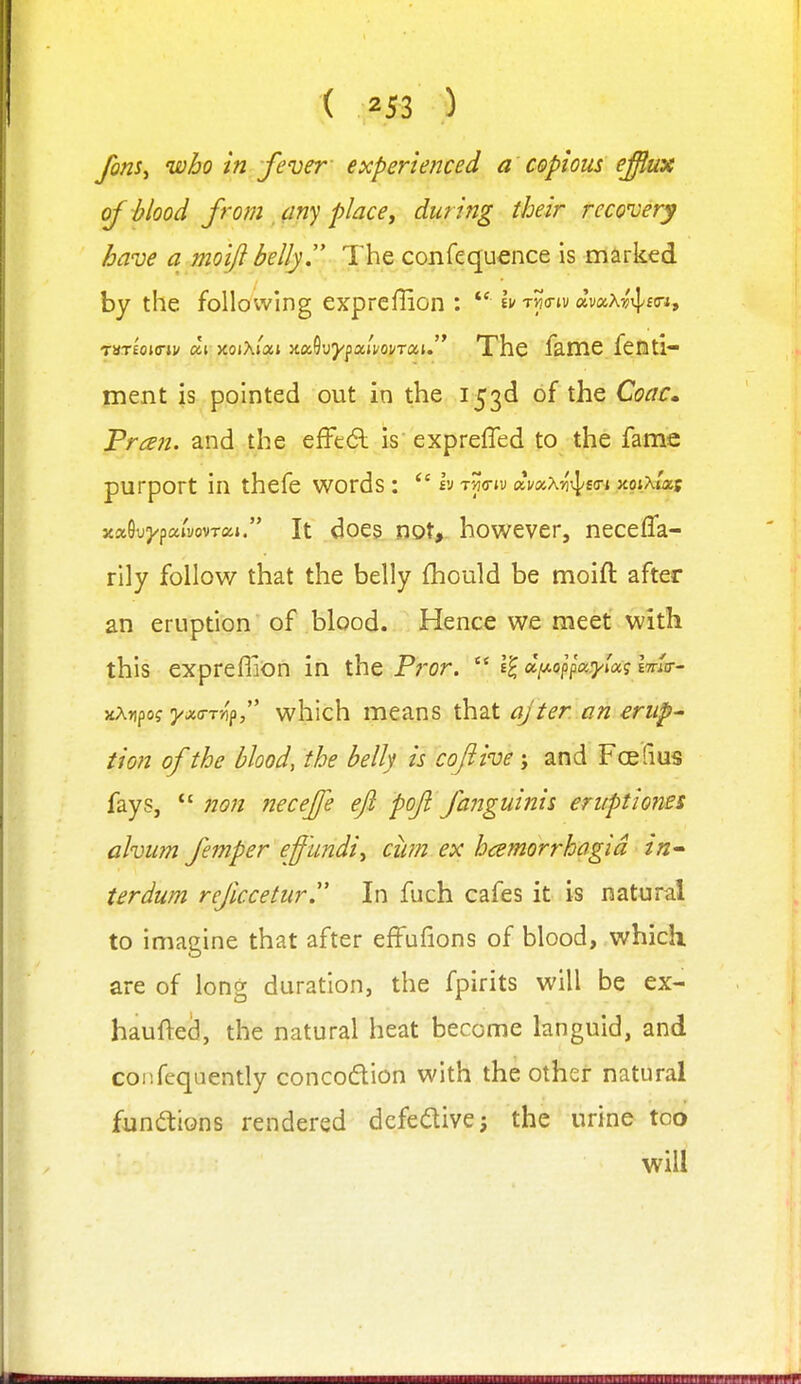 fons^ uoho in fever experienced a copious effux of blood from ^(iny place, during their recovery have a moifi bellyT The confequence is marked by the following expreffion : *' I;/twiv avaAv'iI;ftri, TSTEOKT*)/«t xojAj'ai 5ta9uypa/^ovT«u The fame fenti- ment is pointed out in the 153d of the Coac^ Fran, and the effc6l is exprefled to the fame purport in thefe words: h tw* ai/ax^'xpso-i xoixlxs xaGuj/pai'yovTixi. It does tiQt,. however, necefla- rily follow that the belly fhould be moifi after an eruption of blood. Hence we meet with this expreflion in the Pror. d[Aoppa:yioc? iTrla-- xAnpo? j/j;<rT-/ip, which means that ajter an erup' tion of the blood, the belly is coflive j and FcBfius fays,  7Jon ?2ecejfe eft poft fanguinis eruptiones ahum femper effundi^ cim ex hamorrhagid in^ terdum refccetur. In fuch cafes it is natural to imagine that after efFufions of blood, which are of long duration, the fpirits will be ex- haufted, the natural heat become languid, and confequently concodion with the othGr natural fundions rendered dcfedive; the urine too will