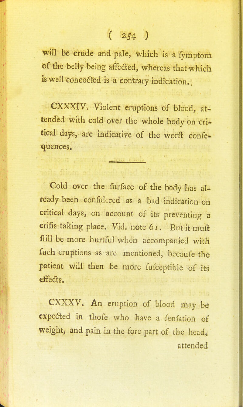 will be crude and pale, which is a fymptom of the belly being afFeded, whereas that which is well con coded is a contrary indication.; CXXXIV. Violent eruptions of blood, at- tended with cold over the whole body on cri- tical days, are indicative of the worft confe- quences. Cold over the furface of the body has al- ready been confidered as a bad indication on critical days, on account of its preventing a crifis taking place. Vid. note 61. But it muft m\ be more hurtful when accompanied with fuch eruptions as are mentioned, becaufe the patient will then be more fufceptible of its cffedts. CXXXV. An eruption of blood may be cxpedled in thofe who have a fenfation of weight, and pain in the fore part of the head, attended