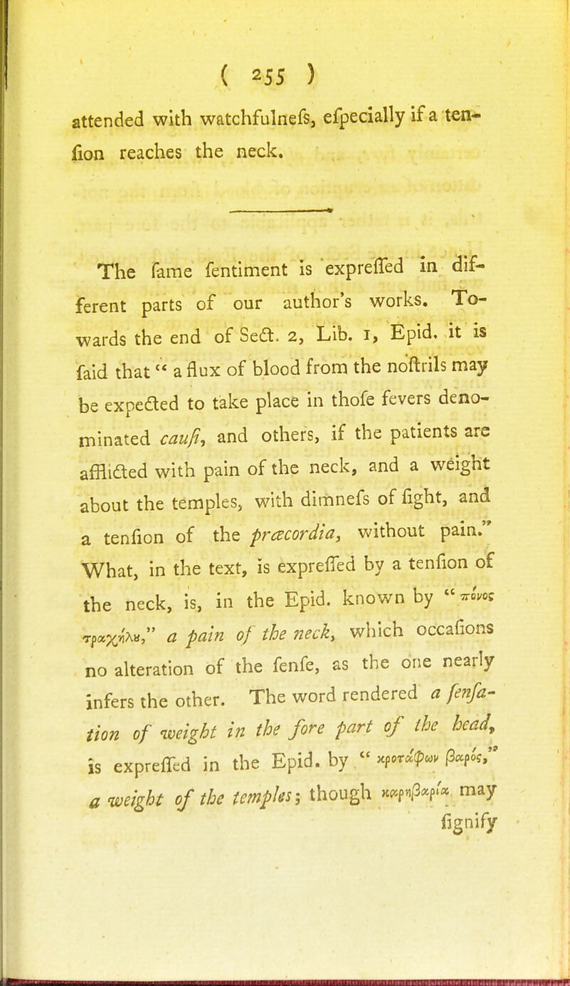 attended with watchfulnefs, efpecially if a ten- lion reaches the neck. The fame fentiment is expreffed in dif- ferent parts of our author's works. To- wards the end of Sed. 2, Lib. i, Epid. it is faid that a flux of blood from the noftrils may be expeded to take place in thofe fevers deno- minated caufh and others, if the patients are affli£led with pain of the neck, and a weight about the temples, with dimnefs of fight, and a tenfion of the pracordia, without pain. What, in the text, is expreffed by a tenfion of the neck, is, in the Epid. known by  Tpax'i'Aa, a pain of the neck, wliich occafions no alteration of the fenfe, as the one nearly infers the other. The word rendered a fenfa- tion of weight in the fore part of the head, is expreffed in the Epid. by 'cp.m^. p«foV' a weight of the tempks; though >cc.f.p«p.« may