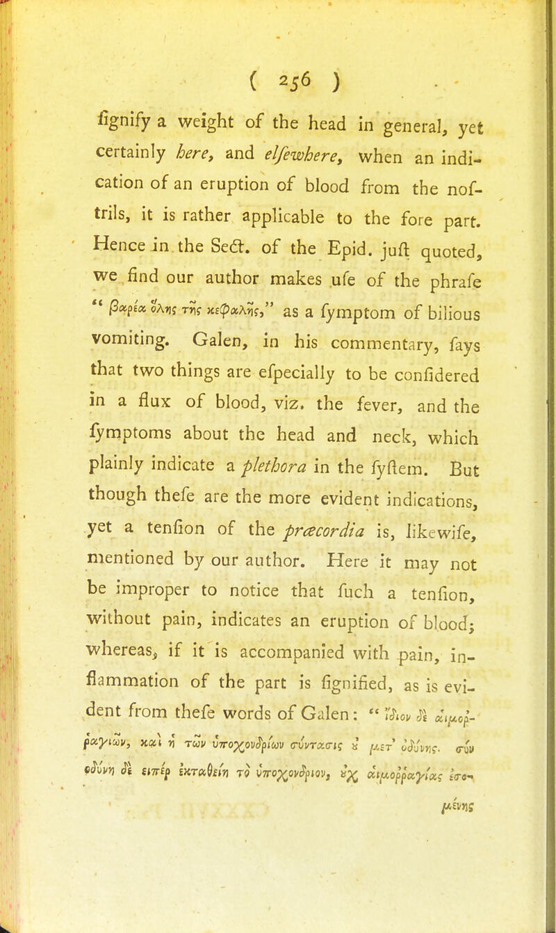 ( ) fignify a weight of the head in general, yet certainly herCy and elfewhere, when an indi- cation of an eruption of blood from the nof- trils, it is rather applicable to the fore part. Hence in. the Sedt. of the Epid. juft quoted, we , find our author makes ufe of the phrafe /3«p£«o'a»j t?;? Ki(pxxn<; as a fymptom of bilious vomiting. Galen, in his commentary, fays that two things are efpecialiy to be confidered in a flux of blood, viz. the fever, and the fymptoms about the head and neck, which plainly indicate a plethora in the fyflem. But though thefe are the more evident indications, yet a tenfion of the pracordia is, likewife, mentioned by our author. Here it may not be improper to notice that fuch a tenfion, without pain, indicates an eruption of blood; whereas, if it is accompanied with pain, in- flammation of the part is fignified, as is evi- dent from thefe words of Galen:  'ISm $\