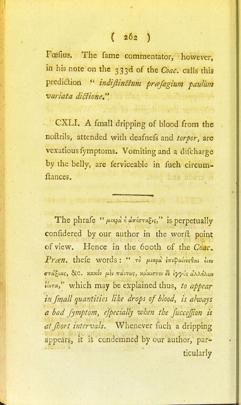 Foefius. The fame commentator, however, in his note on the 333d of the Coac. calls this prediaion indtJiinSium prafagium paulum variata di5iione^^\ CXLI. A fmall dripping of blood from the noftrils, attended with deafnefs and torpor, are vexatious fymptoms. Vomiting and a difcharge by the belly, are ferviceable in fuch circum- fiances. The phrafe *'/Aixpa si aTrco-Ta^*?,'* is perpetually confidered by our author in the wor/l point of view. Hence in the 600th of the Coac. Preen, thefe words:  to ^jxpa iTnCpocivBo-^cci Im crd^icag, &C. Koinov fAv Trglvnog, Jtaxurrov i\ lyyv; uXX-^Xuv IcvTot, which may be explained thus, to appear in fmall gua7ititie5 like drops of blood, is always a bad fymptom, efpectally when the fuccefjion is at port intervals. Whenever fuch a dripping appears, \t iS condemned by our iauthor, par^ ticularly