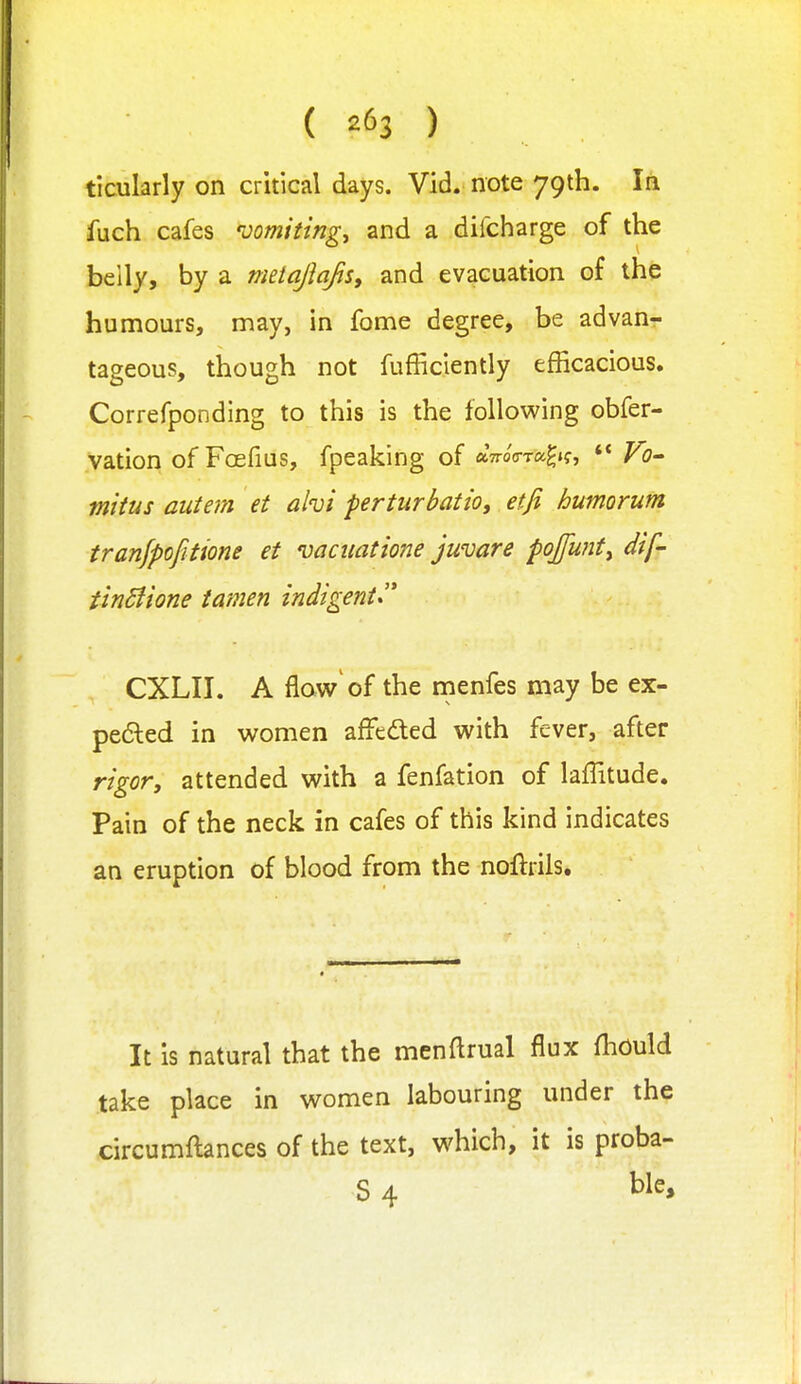 ( ) ticularly on critical days. Vid. note 79th. In fuch cafes 'vomitings and a difcharge of the belly, by a metajiafis, and evacuation of the humours, may, in fome degree, be advan- tageous, though not fufficiently efficacious. Correfponding to this is the following obfer- vation of Fcefius, fpeaking of aVoVra^if, V?- miius autem et ahi perturbatio, etji humorum tranjpofitione et vaciiatione juvare poJfu?ity dif- tlnSlione tamen indigent^'' CXLII. A flow'of the menfes may be ex- pefted in women affeded with fever, after rigor, attended with a fenfation of lafTitude. Pain of the neck in cafes of this kind indicates an eruption of blood from the noftrils. It is natural that the menftrual flux fliOuld take place in women labouring under the circumftances of the text, which, it is proba- S 4 ble.