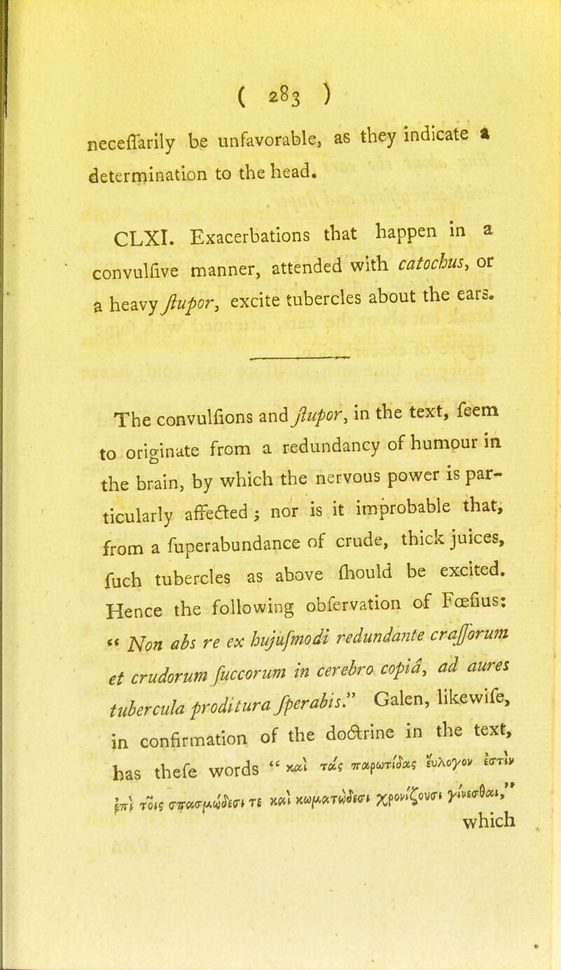 neceffarily be unfavorable, as they indicate t determination to the head. CLXI. Exacerbations that happen in a convulfive manner, attended with catochus, or a heavy Jupor, excite tubercles about the ears. The convulfions and Jlufor, in the text, feem to originate from a redundancy of humour in the brain, by which the nervous power is par- ticularly afFeaed; nor is it improbable that, from a fuperabundance of crude, thick juices, fuch tubercles as above fhould be excited. Hence the following obfervation of Fcefius: Non aU re ex hujufmodi redundante crajforum et crudorum fuccorum in cerehro copid, ad aures Uiberculaproditurafperabtsr Galen, likewife, in confirmation of the doarine in the text, has thefe words  >c«l r^'? ■ncc^<^rM ^vXoyov Icrrlv ^tt) tok <r7r«(rf*c.'^£(r»T£ kpc) Hu,[.^rwii<y^ xfo'l^o'^^ y(n<r^c^^r which