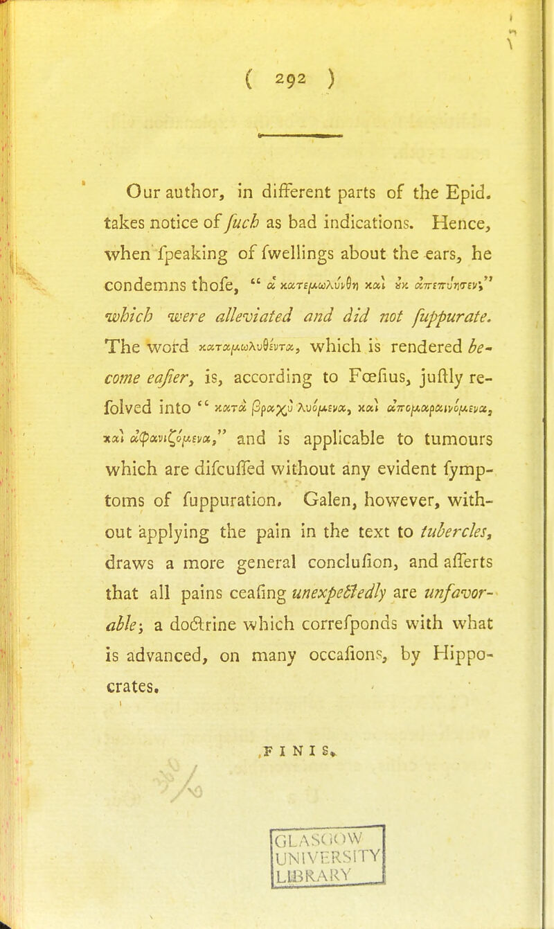 Our author, in different parts of the Epid. takes notice of fuch as bad indications. Hence, when fpeaking of dwellings about the ears, he condemns thofe,  a JcaTf/AOjAuvOr) x«l ^y. aTmru-KTevi which were alleviated and did not fuppurate. The word xaTa(«,wXuS£UTO, which is rendered be' come eajiery is, according to Foefius, juftly re- folved into  Jcara j3p«;[(,u AuojUEW, y.ou U7roiJi.apun/ofjt.£itctj xcu a(pavi^o/A£i/«, and is applicable to tumours which are difcuffed without any evident fymp- toms of fuppuration, Galen, however, with- out applying the pain in the text to tubercles, draws a more general conclu/ion, and afferts that all pains ceafing unexpetfedly are unfavor- ablea do6lrine which correfponds with what is advanced, on many occafion?, by Hippo- crates. ' ■ ,F I N I S*^ UNIVERSITY LlBRAlvY _