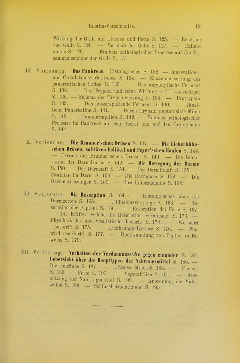 Wirkung der Galle auf Eiweiss und Fette S. 125. — Reaction von Galle S. 126. — Verbleib der Galle S. 127. — Gallen- steine S. 129. — Einfluss pathologischer Processe auf die Zu- sammensetzung der Galle S. 130. IX. Vorlesung. Das I'aukreas. Histologisches S. 132. — Innervations- und Circulationsverhältuisso S. 134. — Zusammensetzung des pankreatischen Saftes S. 135. — Das amylolytische Ferment S. 136. — Das Trypsin und seine Wirkung auf Eiweisskörper S. 136. — Schema der Trypsinwirkung S. 138. — Protrypsin S. 139. ~ Das fottzerspaltende Ferment S. 140. — Künst- liche Pankreatine S. 141. — Durch Trypsin peptonisirte Milch S. 142. — Dünndarmpillen S. 142. — Einflnss pathologischer Processe im Pankreas auf sein Secret und auf den Organismus S. 144. X. Vorlesung. Die Bruiiiier'scheK Briiseii S. 147. — Die lieberkühn- sclieii Drüscu, solitären VMikd und Pcyer^clicii Haufen S. 148. — Extract der Brunuer'schen Drüsen S. 149. — Die Inner- vation der Darmdrüsen S. 149. — Die Bewegung der Därme S. 150. — Der Darmsaft S. 154. — Der Darminhalt 8. 155. Fäulniss im Darm S. 156. — Die Darmgase S. 158. — Die Darmentleerungen S. 160. -- Ihre Untersuchung S. 162. [I. Vorlesung. Die Resorption 3. 164. — Histologisches über die Darmzotten S. 165. — DiiTusionsvorgänge S. 166. — Re- sorption der Peptone S. 166. — Resorption der Fette S. 167. — Die Kräfte, welche die Resorption vermitteln S. 173. Physikalische und vitalistische Theorie S. 174. — Wo wird resorbirt? S. 175. — Erucährungsklystiere S. 176. — Was wird resorbirt? S. 177. — Rückwandlung von Pepton in Ei- weiss S. 179. I. Vorlesung. Verlialtcu der Verdauungssiifte gegen einander S. 182. Ucbersicht über die llaupttypen der Nahrungsmittel S. 186. — Die Getränke S. 187. — Eiweiss, Milch S. 188. — Fleisch S. 189. — Fette S. 190. - Vegetabilien S. 191. — Aus- nutzung der Nahrungsmittel S. 192. — Anordnung der Mahl^ zelten S. 193. — Schlussbetrachtungen S. 195.
