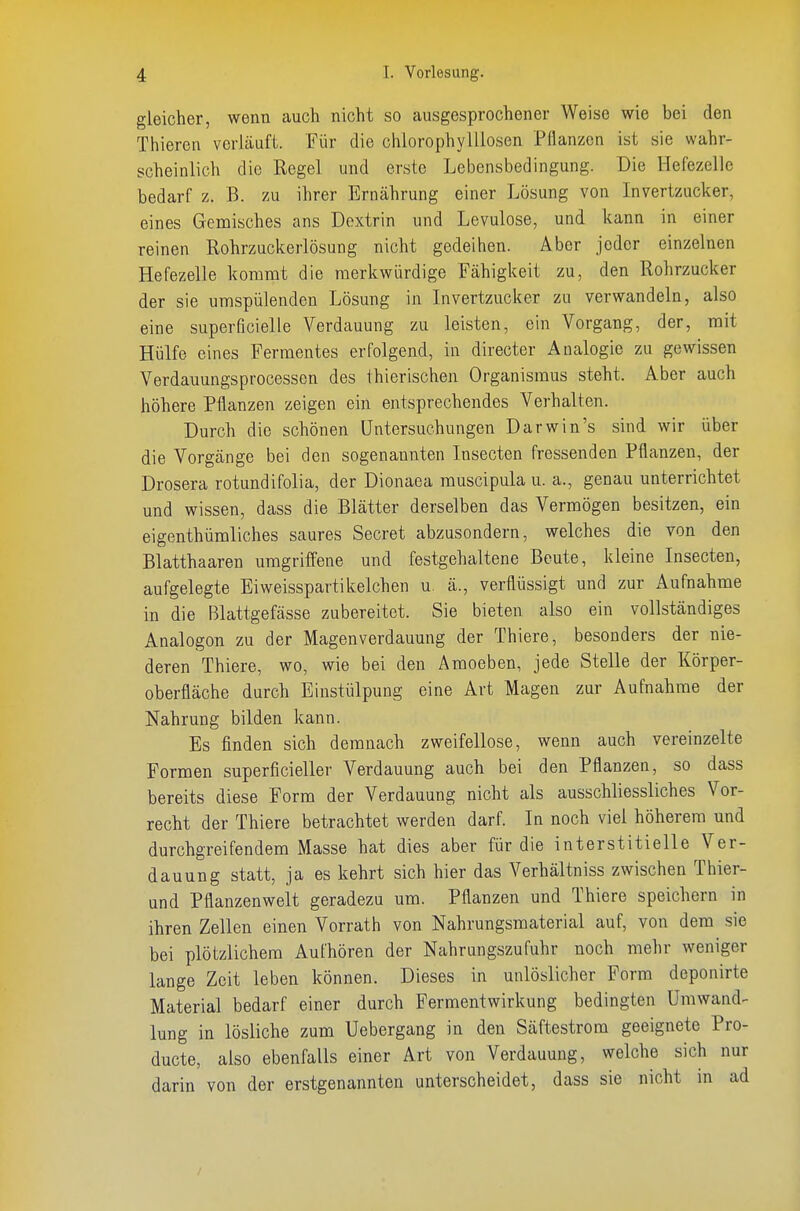 gleicher, wenn auch nicht so ausgesprochener Weise wie bei den Thieren verläuft. Für die chlorophylllosen Pflanzen ist sie wahr- scheinlich die Regel und erste Lebensbedingung. Die Hefezelle bedarf z. B. zu ihrer Ernährung einer Lösung von Invertzucker, eines Gemisches ans Dextrin und Levulose, und kann in einer reinen Rohrzuckerlösung nicht gedeihen. Aber jeder einzelnen Hefezelle kommt die merkwürdige Fähigkeit zu, den Rohrzucker der sie umspülenden Lösung in Livertzucker zu verwandeln, also eine superficielle Verdauung zu leisten, ein Vorgang, der, mit Hülfe eines Fermentes erfolgend, in directer Analogie zu gewissen Verdauungsprocesson des thierischen Organismus steht. Aber auch höhere Pflanzen zeigen ein entsprechendes Verhalten. Durch die schönen Untersuchungen Darwin's sind wir über die Vorgänge bei den sogenannten Insecten fressenden Pflanzen, der Drosera rotundifolia, der Dionaea muscipula u. a., genau unterrichtet und wissen, dass die Blätter derselben das Vermögen besitzen, ein eigenthümliches saures Secret abzusondern, welches die von den Blatthaaren umgriffene und festgehaltene Beute, kleine Lisecten, aufgelegte Eiweisspartikelchen u. ä., verflüssigt und zur Aufnahme in die Blattgefässe zubereitet. Sie bieten also ein vollständiges Analogen zu der Magenverdauung der Thiere, besonders der nie- deren Thiere, wo, wie bei den Amoeben, jede Stelle der Körper- oberfläche durch Einstülpung eine Art Magen zur Aufnahrae der Nahrung bilden kann. Es finden sich demnach zweifellose, wenn auch vereinzelte Formen superficieller Verdauung auch bei den Pflanzen, so dass bereits diese Form der Verdauung nicht als ausschliessliches Vor- recht der Thiere betrachtet werden darf. In noch viel höherem und durchgreifendem Masse hat dies aber für die interstitielle Ver- dauung statt, ja es kehrt sich hier das Verhältniss zwischen Thier- und Pflanzenwelt geradezu um. Pflanzen und Thiere speichern in ihren Zellen einen Vorrath von Nahrungsmaterial auf, von dem sie bei plötzlichem Aufhören der Nahrungszufuhr noch mehr weniger lange Zeit leben können. Dieses in unlöslicher Form deponirte Material bedarf einer durch Fermentwirkung bedingten Umwand- lung in lösliche zum Uebergang in den Säftestrom geeignete Pro- ducte, also ebenfalls einer Art von Verdauung, welche sich nur darin von der erstgenannten unterscheidet, dass sie nicht in ad /