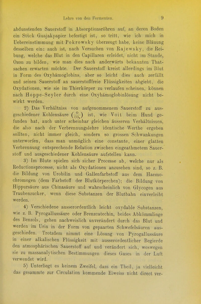 abdmistenden Sauerstoff in Absorptionsröhren auf, an deren Boden ein Stück Guajakpapier befestigt ist, so tritt, wie ich mich in Uebereinstimraung mit Pokrowsky überzeugt habe, keine Bläuung desselben ein: auch ist, nach Versuchen von Rajewsky, die Rei- bung, welche das Blut in den Capillaren erleidet, nicht im Stande, Ozon zu bilden, wie man dies nach anderwärts bekannten That- sachen erwarten möchte. Der Sauerstoff kreist allerdings im Blut in Form des Oxyhämoglobins, aber so leicht dies auch zerfällt und seinen Sauerstoff an sauerstofffreie Flüssigkeiten abgiebt, die Oxydationen, wie sie im Thierkörper zu verlaufen scheinen, können nach Hoppe-Seyler durch eine Oxyhämoglobinlösung nicht be- wirkt werden. 2) Das Verhältniss von aufgenommenem Sauerstoff zu aus- geschiedener Kohlensäure (-^) ist, wie Voit beim Hund ge- funden hat, auch unter scheinbar gleichen äusseren Verhältnissen, die also nach der Verbrennungslehre identische Werthe ergeben sollten, nicht immer gleich, sondern so grossen Schwankungen unterworfen, dass man unmöglich eine constante, einer glatten Verbrennung entsprechende Relation zwischen eingeathmetem Sauer- stoff und ausgeschiedener Kohlensäure aufstellen kann. 3) Im Blute spielen sich sicher Processe ab, welche nur als Reductionsprocesse, nicht als Oxydationen anzusehen sind, so z. B. die Bildung von ürobilin und Gallen farbstoff aus dem Haerao- chromogen (dem Farbstoff der Blutkörperchen); die Bildung von Hippursäure aus Chinasäure und wahrscheinlich von Glycogen aus Traubenzucker, wenn diese Substanzen der Blutbahn einverleibt werden. 4) Verschiedene ausserordentlich leicht oxydable Substanzen, wie z. B. Pyrogallussäure oder Brenzcatechin, beides Abkömmlinge des Benzols, gehen nachweislich unverändert durch das Blut und werden im Urin in der Form von gepaarten Schwefelsäuren aus- geschieden. Trotzdem nimmt eine Lösung von Pyrogallussäure in einer alkalischen Flüssigkeit mit ausserordentlicher Begierde den atmosphärischen Sauerstoff auf und verändert sich, weswegen sie zu massanalytischen Bestimmungen dieses Gases in der Luft verwendet wird. 5) Unterliegt es keinem Zweifel, dass ein Theil, ja vielleicht das gesammte zur Circulation kommende Eiweiss nicht direct ver-