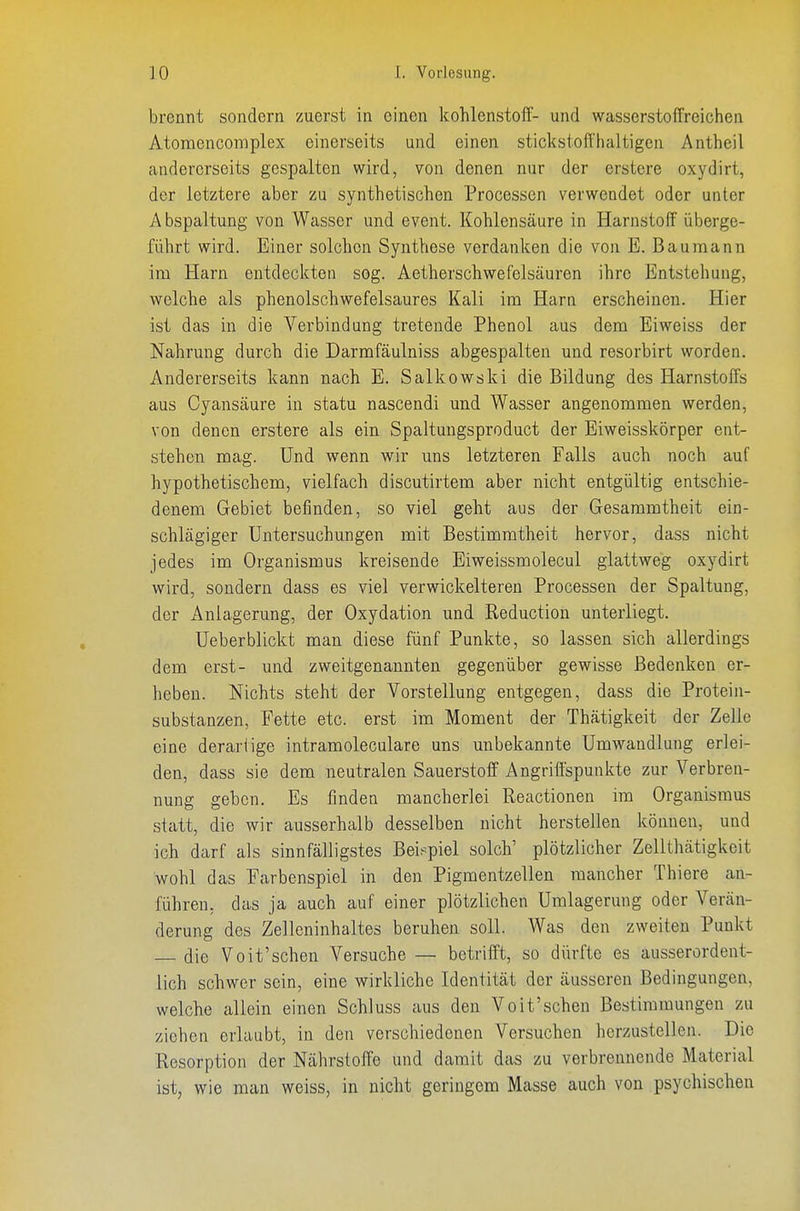 brennt sondern zuerst in einen kohlenstoff- und wasserstoffreichen Atomencomplex einerseits und einen stickstoffhaltigen Antheil andererseits gespalten wird, von denen nur der erstere oxydirt, der letztere aber zu synthetischen Processen verwendet oder unter Abspaltung von Wasser und event. Kohlensäure in Harnstoff überge- führt wird. Einer solchen Synthese verdanken die von E. Bauraann im Harn entdeckten sog. Aetherschwefelsäuren ihre Entstehung, welche als phenolschwefelsaures Kali im Harn erscheinen. Hier ist das in die Verbindung tretende Phenol aus dem Eiweiss der Nahrung durch die Darmfäulniss abgespalten und resorbirt worden. Andererseits kann nach E. Salkowski die Bildung des Harnstoffs aus Cyansäure in statu nascendi und Wasser angenommen werden, von denen erstere als ein Spaltungsproduct der Eiweisskörper ent- stehen mag. Und wenn wir uns letzteren Falls auch noch auf hypothetischem, vielfach discutirtem aber nicht entgültig entschie- denem Gebiet befinden, so viel geht aus der Gesammtheit ein- schlägiger Untersuchungen mit Bestimmtheit hervor, dass nicht jedes im Organismus kreisende Eiweissmolecul glattweg oxydirt wird, sondern dass es viel verwickeiteren Processen der Spaltung, der Anlagerung, der Oxydation und Reduction unterliegt. üeberblickt man diese fünf Punkte, so lassen sich allerdings dem erst- und zweitgenannten gegenüber gewisse Bedenken er- lieben. Nichts steht der Vorstellung entgegen, dass die Protein- substanzen, Fette etc. erst im Moment der Thätigkeit der Zelle eine derartige intramoleculare uns unbekannte Umwandlung erlei- den, dass sie dem neutralen Sauerstoff Angriffspunkte zur Verbren- nung geben. Es finden mancherlei Reactionen im Organismus statt, die wir ausserhalb desselben nicht herstellen können, und ich darf als sinnfälligstes Bei.^piel solch' plötzlicher Zellthätigkeit wohl das Farbenspiel in den Pigmentzellen mancher Thiere an- führen, das ja auch auf einer plötzlichen Umlagerung oder Verän- derung des Zelleninhaltes beruhen soll. Was den zweiten Punkt die Voit'sehen Versuche — betrifft, so dürfte es ausserordent- lich schwer sein, eine wirkliche Identität der äusseren Bedingungen, welche allein einen Schluss aus den Voit'schen Bestimmungen zu ziehen erlaubt, in den verschiedenen Versuchen herzustellen. Die Resorption der Nährstoffe und damit das zu verbrennende Material ist, wie man weiss, in nicht geringem Masse auch von psychischen