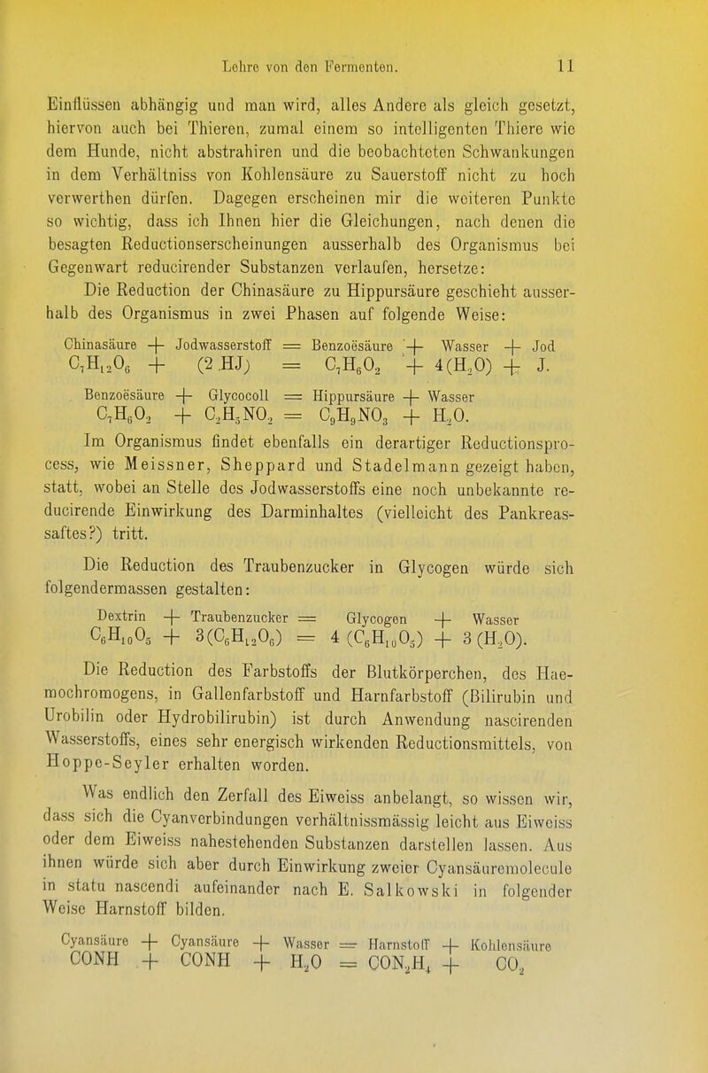 Einflüssen abhängig und man wird, alles Andere als gleich gesetzt, hiervon auch bei Thieren, zunnal einem so intelligenten Thiere wie dem Hunde, nicht abstrahiren und die beobachteten Schwankungen in dem Verhältniss von Kohlensäure zu Sauerstolf nicht zu hoch verwerthen dürfen. Dagegen erscheinen mir die weiteren Punkte so wichtig, dass ich Ihnen hier die Gleichungen, nach denen die besagten Reductionserscheinungen ausserhalb des Organismus bei Gegenwart reducirender Substanzen verlaufen, hersetze: Die Reduction der Chinasäure zu Hippursäure geschieht ausser- halb des Organismus in zwei Phasen auf folgende Weise: C.H^A + (2.HJ) = C,E,0, + 4(H,0) H- J. Im Organismus findet ebenfalls ein derartiger Reductionspro- cess, wie Meissner, Sheppard und Stadelmann gezeigt haben, statt, wobei an Stelle des Jodwasserstoffs eine noch unbekannte re- ducirende Einwirkung des Darminhaltes (vielleicht des Pankreas- saftes?) tritt. Die Reduction des Traubenzucker in Glycogen würde sich fol gend erm assen gestalten: Dextrin -|- Traubenzucker = Glycogen -j- Wasser CeH.oOg + 3(C,H,,Oo) = 4(C,H,,05) + 3 (H,0). Die Reduction des Farbstoffs der Blutkörperchen, des Hae- mochromogens, in Gallenfarbstoff und Harnfarbstoff (Bilirubin und Urobilin oder Hydrobilirubin) ist durch Anwendung nascirenden Wasserstoffs, eines sehr energisch wirkenden Reductionsraittels, von Hoppe-Seyler erhalten worden. Was endlich den Zerfall des Eiweiss anbelangt, so wissen wir, dass sich die Cyanverbindungen verhältnissmässig leicht aus Eiweiss oder dem Eiweiss nahestehenden Substanzen darstellen lassen. Aus ihnen würde sich aber durch Einwirkung zweier Cyansäureraolecule in statu nascendi aufeinander nach E. Salkowski in folgender Weise Harnstoff bilden. Chinasäure -|- Jodwasserstoff Benzoesäure -|- Wasser -|- Jod Hippursäure -(- Wasser CgHgNOg -f H.O. Cyansäure -\- Cyansäure -|- Wasser =■ CONH + CONH + H,0 = PlarnstolT -|- Kohlensäure CON.H, + 00,