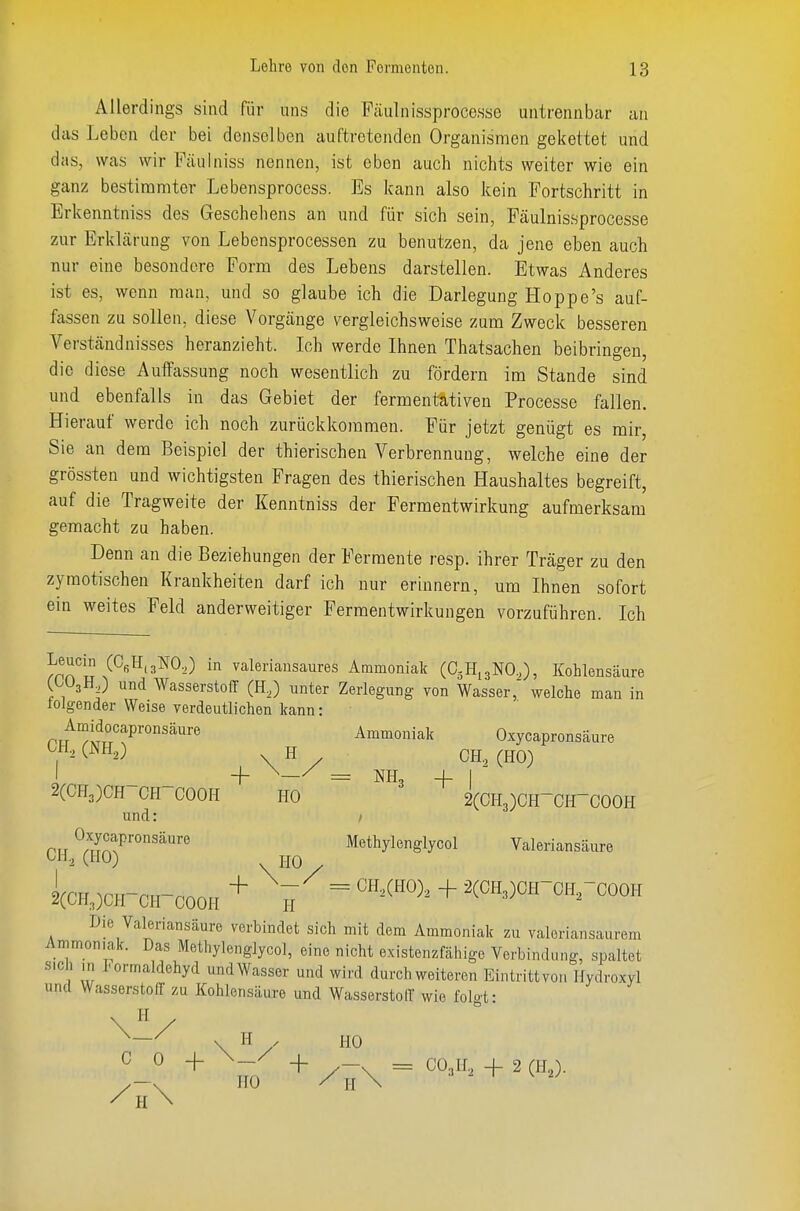 Allerdings sind für uns die Fcäulnissprocesse untrennbar au das Leben der bei denselben auftretenden Organismen gekettet und das, was wir Fäulniss nennen, ist oben auch nichts weiter wie ein ganz bestimmter Lebensproccss. Es kann also kein Fortschritt in Erkenntniss des Geschehens an und für sich sein, Fäulnissprocesse zur Erklärung von Lebensprocessen zu benutzen, da jene eben auch nur eine besondere Form des Lebens darstellen. Etwas Anderes ist es, wenn man, und so glaube ich die Darlegung Hoppe's auf- fassen zu sollen, diese Vorgänge vergleichsweise zum Zweck besseren Verständnisses heranzieht. Ich werde Ihnen Thatsachen beibringen, die diese Auffassung noch wesentlich zu fördern im Stande sind und ebenfalls in das Gebiet der fermentativen Processe fallen. Hierauf werde ich noch zurückkommen. Für jetzt genügt es mir, Sie an dem Beispiel der thierischen Verbrennung, welche eine der grössten und wichtigsten Fragen des thierischen Haushaltes begreift, auf die Tragweite der Kenntniss der Fermentwirkung aufmerksam gemacht zu haben. Denn an die Beziehungen der Fermente resp. ihrer Träger zu den zymotischen Krankheiten darf ich nur erinnern, um Ihnen sofort ein weites Feld anderweitiger Fermentwirkungen vorzuführen. Ich Jpn^u valeriansaures Ammoniak (CjHijNO,), Kohlensäure C^UjH,) und Wasserstoff (H,) unter Zerlegung von Wasser,' welche man in tolgender Weise verdeutlichen kann: Amidocapronsäure Ammoniak Oxycapronsäure ^1^-^ CNH,) H CH., (HO) I + ^—/ = NH, 4-1 2(CH3)CH CH-COOH HO 2(CH3)CH-CH-COOH und: / ru ™^äure Methylenglycol Valeriansäure l(CH.,)CH-CH-C0OH + ^^ = + ^(«H.)«H-0HrCOOH Die Valeriansäure verbindet sich mit dem Ammoniak zu valeriansaurem Ammoniak. Das Methylenglycol, eine nicht existenzfähige Verbindung, spaltet s.cli ,n Formaldehyd undWasser und wird durch weiteren Eintrittvon Hydroxyl und Wasserstoff zu Kohlensäure und Wasserstofl' wie folot- \V ^—^ \ H . HO C 0 -I- \—/ /h\ + + /-\ = CO.,H., -f 2 (H2). HO / H \