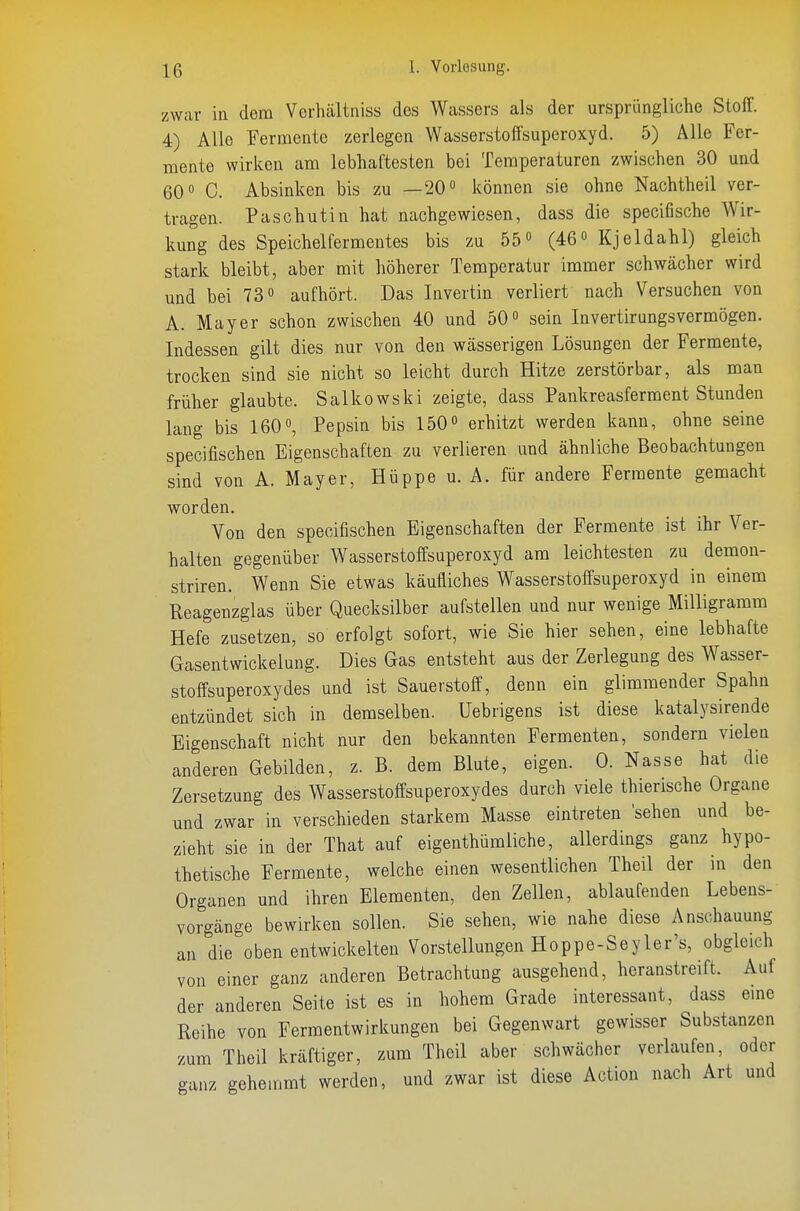 zwar in dem Vorhältniss des Wassers als der ursprüngliche Stoff. 4) Alle Fermente zerlegen Wasserstoffsuperoxyd. 5) Alle Fer- mente wirken am lebhaftesten bei Temperaturen zwischen 30 und 60» C. Absinken bis zu —20 können sie ohne Nachtheil ver- tragen. Paschutin hat nachgewiesen, dass die specifische Wir- kung des Speichelfermentes bis zu 55 (46 Kjeldahl) gleich stark bleibt, aber mit höherer Temperatur immer schwächer wird und bei 73 aufhört. Das Invertin verliert nach Versuchen von A. Mayer schon zwischen 40 und 50 sein Invertirungsvermögen. Indessen gilt dies nur von den wässerigen Lösungen der Fermente, trocken sind sie nicht so leicht durch Hitze zerstörbar, als man früher glaubte. Salkowski zeigte, dass Pankreasferment Stunden lang bis 160, Pepsin bis 150 erhitzt werden kann, ohne seine specifischen Eigenschaften zu verlieren und ähnliche Beobachtungen sind von A. Mayer, Hüppe u. A. für andere Fermente gemacht worden. Von den specifischen Eigenschaften der Fermente ist ihr Ver- halten gegenüber Wasserstoffsuperoxyd am leichtesten zu demon- striren. Wenn Sie etwas käufliches Wasserstoffsuperoxyd in einem Reagenzglas über Quecksilber aufstellen und nur wenige Milligramm Hefe zusetzen, so erfolgt sofort, wie Sie hier sehen, eine lebhafte Gasentwickelung. Dies Gas entsteht aus der Zerlegung des Wasser- stoffsuperoxydes und ist Sauerstoff, denn ein glimmender Spahn entzündet sich in demselben. Uebrigens ist diese katalysirende Eigenschaft nicht nur den bekannten Fermenten, sondern vielen anderen Gebilden, z. B. dem Blute, eigen. 0. Nasse hat die Zersetzung des Wasserstoffsuperoxydes durch viele thierische Organe und zwar in verschieden starkem Masse eintreten 'sehen und be- zieht sie in der That auf eigenthümliche, allerdings ganz hypo- thetische Fermente, welche einen wesentlichen Theil der in den Organen und ihren Elementen, den Zellen, ablaufenden Lebens- vorgänge bewirken sollen. Sie sehen, wie nahe diese Anschauung an die oben entwickelten Vorstellungen Hoppe-Sey 1er's, obgleich von einer ganz anderen Betrachtung ausgehend, heranstreift. Auf der anderen Seite ist es in hohem Grade interessant, dass eme Reihe von Fermentwirkungen bei Gegenwart gewisser Substanzen zum Theil kräftiger, zum Theil aber schwächer verlaufen, oder ganz gehemmt werden, und zwar ist diese Action nach Art und