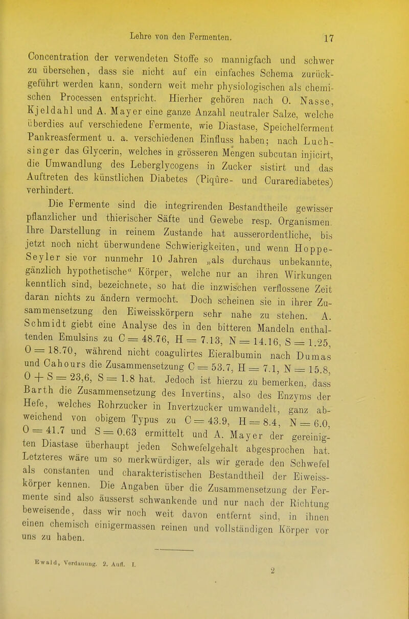 Concentration der verwendeten Stoffe so mannigfach und schwer zu übersehen, dass sie nicht auf ein einfaches Schema zurück- geführt werden kann, sondern weit mehr physiologischen als chemi- schen Processen entspricht. Hierher gehören nach 0. Nasse, Kjeldahl und A. Mayer eine ganze Anzahl neutraler Salze, welche überdies auf verschiedene Fermente, wie Diastase, Speichelferment Pankreasferment u. a. verschiedenen Einfluss haben; nach Luch- singer das Glycerin, welches in grösseren Mengen subcutan injicirt, die Umwandlung des Leberglycogens in Zucker sistirt und das Auftreten des künstlichen Diabetes (PiqÜre- und Curarediabetes) verhindert. Die Fermente sind die integrirenden Bestandtheile gewisser pflanzlicher und thierischer Säfte und Gewebe resp. Organismen. Ihre Darstellung in reinem Zustande hat ausserordentliche, bis jetzt noch nicht überwundene Schwierigkeiten, und wenn Hoppe- Seyler sie vor nunmehr 10 Jahren „als durchaus unbekannte, gänzlich hypothetische« Körper, welche nur an ihren Wirkungen kenntlich sind, bezeichnete, so hat die inzwischen verflossene Zeit daran nichts zu ändern vermocht. Doch scheinen sie in ihrer Zu- sammensetzung den Eiweisskörperu sehr nahe zu stehen. A. Schmidt giebt eine Analyse des in den bitteren Mandeln enthal- tenden Emulsins zu 0= 48.76, H=7.13, N = 14.16, S = 1.25 0=18.70, während nicht coagulirtes Eie'ralbumin nach Dumls und Cahours die Zusammensetzung C = 53.7, H = 7.1 N = 15 8 0 -I- S = 23,6, S = 1.8 hat. Jedoch ist hierzu zu bemerken, dass Barth die Zusammensetzung des Invertins, also des Enzyms der Hefe, welches Rohrzucker in Invertzucker umwandelt, ganz ab- weichend von obigem Typus zu 0=43.9, H = 8.4 N = 6 0 0 = 41.7 und S = 0.63 ermittelt und A. Mayer der gereinig- ten Diastase überhaupt jeden Schwefelgehalt abgesprochen hat Letzteres wäre um so merkwürdiger, als wir gerade den Schwefel als Constanten und charakteristischen Bestandtheil der Eiweiss- korper kennen. Die Angaben über die Zusammensetzung der Fer- mente sind also äusserst schwankende und nur nach der Richtung beweisende, dass wir noch weit davon entfernt sind, in ihnen einen chemisch oinigermassen reinen und vollständigen Körper vor uns zu haben. Ewald, Verdiiimiig. 2. Aull. T. 2
