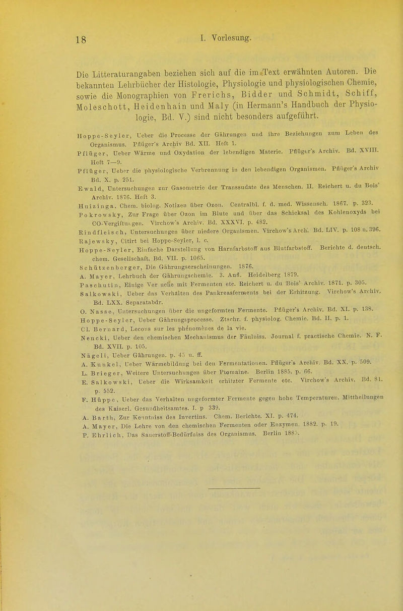 Die Lilteraturangaben boziohen sich auf die im/l'ext erwähnten Autoren. Die belcannteu Lelirbücliev der Histologie, Physiologie und physiologischen Chemie, sowie die Monographien von Frerichs, Bidder und Schmidt, Schiff, Moleschott, Heidenhain und Maly (in ITermann's Handbuch der Physio- logie, Bd. V.) sind nicht besonders aufgeführt. Hoppe-Seyler, L-clicr die Procesae der Gähruiigen und ihre Beziehungen zum Leben des Organismus. Pllüger's Archiv Bd. XII. Heft 1. Pflügor, Uebor Wärme und Oxydation der lebendigen Materie. Pflügor's Archiv. Bd. XVIII. Heft 7—9. Pflügor, Uebor die physiologische Verbrennung in den lebendigen Organismen. Pfliigcr's Archiv Bd. X. p. 251. Ewald, tlutersuchuugen zur Gasonietrie der Transsudate des Menschen. II. Reichert u. du Bois* Arcliiv. 1876. Heft 3. Huizingft, Cliem. biolog. Notizen über Ozon. Centralbl. f. d. med. Wissensch. 1867. p. 323. Pokrowslcy, Zur Frage über Ozon im Blute und über das Schicksal des Kohlenoxyds bei CO-Vergiftui.gen. Virchow's Archiv. Bd. XXXVI. p. 482. Rindfleisch, Untersuchungen über niedere Organismen. Virchow's Arch'. Bd. LIV. p. 108u.396. Uajewsky, Citirt bei Uoppo-Seylcr, 1. c. Hoppe-.Seyler, Einfaclie Darstellung von Harnfarbstoff aus BhUfarbsloff. Berichte d. deutsch. ehem. Gesellschaft. Bd. VII. p. lOfifi. Schützenberger, Die Gährungserscheinungeii. 1876. A. Mayer, Lehrbuch der Gährungschemie. 3. Aufl. Heidelberg 1879. Pasohutin, Einige Ver uclie mit Permenten etc. Reicliert u. du Bois' Archiv. 1871. p. 30.i. Salkowski, Ueber das Verhalten des Pankreasferments bei der Erliitzung. Virehow's Archiv, Bd. LXX. Separatabdr. 0. Nasse, Untersuchungen über die ungeformten Fennente. Pflüger's Arcliiv. Bd. XI. p. 138. Hoppe-Seyler, Ueber Gährungsprocesse. Ztschr. f. physiolog. Chemie. Bd. II. p. 1. Gl. Bernard, Lecoiis sur les phenomönes de la vie. Nencki, Ueber den chemischen Mechanismus der Fäulniss. Journal f. practische Chemie. N. F. Bd. XVII. p. lO.i. Nägeli, Ueber Gährungen. p. n. ff. A. Kunkel, Ueber Wärmebildung bei den Fermentationen. Pflüger's Arcliiv. Bd. XX. p. ri09. L. Brieger, Weitere Untersuchungen über Ptoraaine. Berlin 1885. p. 66. E. Salkowski, Ueber die Wirksamkeit erliitzter Fermente etc. Virehow's Archiv. Bd. 81. p. 552. F. Hüppe, Ueber das Verhalten ungcl'ormter Fermente gegen hohe Temperaturen. Mittheilnngen des Kaiserl. Gesundheitsamtes. I. p 339. A. Bartli, Zur Ke'intniss des Invertins. Chem. Berichte. XI. p. 474. A. Mayer, Die Lehre von den ohemischen Fermenten oder Enzymen. 1882. p. 19. P. Ehrlicl», Das Saucrstoir-Bedürfniss des Organismus. Berlin 188'.