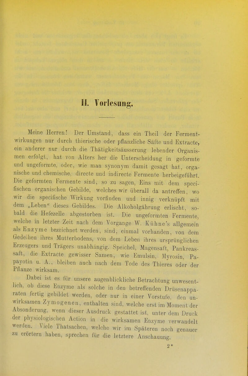 Meine Herren! Der Umstand, dass ein Theil der Ferraent- wirkungen nur durch tiiierische oder pflanzliche Säfte und Extracte, ein anderer nur durch die Thätigkeitsäusserung lebender Organis- men erfolgt, hat von Alters her die Unterscheidung in geformte und ungeforrate, oder, wie man synonym damit gesagt hat, orga- nische und chemische, directe und indirecte Fermente herbeigeführt. Die geformten Fermente sind, so zu sagen. Eins mit dem spcci- fischen organischen Gebilde, welches wir überall da antreffen, wo wir die specifische Wirkung vorfinden und innig verknüpft mit dem „Leben« dieses Gebildes. Die Älkoholgährung erlischt, so- bald die Hefezelle abgestorben ist. Die ungeforraten Fermente, welche in letzter Zeit nach dem Vorgange W. Kühne's allgemein als Enzyme bezeichnet werden, sind, einmal vorhanden, von dem Gedeiiien ihres Mutterbodens, von dem Leben ihres ursprünglichen Erzeugers und Trägers unabhängig. Speichel, Magensaft, Pankreas- saft, die Extracte gewisser Samen, wie Emulsin, Myrosin, Pa- payotin u. A.. bleiben auch nach dem Tode des Thieres oder der Pflanze wirksam. Dabei ist es für unsere augenblickliche Betrachtung unwesent- lich, ob diese Enzyme als solche in den betreffenden Drüsenappa- raten fertig gebildet werden, oder nur in einer Vorstufe den un- wirksamen Zymogenen, enthalten sind, welche erst im Moment der Absonderung, wenn dieser Ausdruck gestattet ist. unter dem Druck der physiologischen Action in die wirksamen Enzyme verwandelt werden. Viele Thatsachen, welche wir im Späteren noch genauer m erörtern haben, sprechen für die letztere Anschauung.