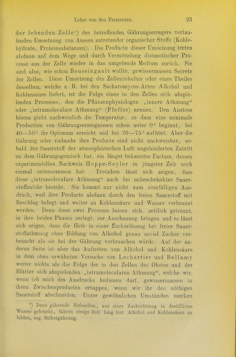 der lebenden Zelle') des betreffenden Gäliruiigserregers vorlau- fenden Umsetzung von Aussen zutretender organischer Stoffe (Kohle- hydrate, Proteinsubstanzen). Die Producte dieser Umsetzung treten alsdann auf dem Woge und durch Vermittelung diosmotischer Pro- cesse aus der Zelle wieder in das umgebende Medium zurück. Sie sind also, wie schon Boussingault wollte, gewissermassen Secrete der Zellen. Diese Umsetzung des Zelleninlialtes oder eines Theiles desselben, welche z. B. bei den Sacharomyces-Arten Alkohol und Kohlensäure liefert, ist die Folge eines in den Zellen sich abspie- lenden Processes, den die Pflanzenphysiologen „innere Athraung oder „intramoleculare Athmung (Pfeffer) nennen. Den Anstoss hierzu giebt nachweislich die Temperatur, so dass eine minimale Productiou von Gährungserzeugnissen schon unter 0 beginnt, bei 40—50 ihr Optimum erreicht und bei 70—75 aufhört. Aber die Gährung oder vielmehr ihre Producte sind nicht nachweisbar, so- bald der Sauerstoff' der atmosphärischen Luft ungehinderten Zutritt zu dem Gährungsgeraisch hat, ein längst bekanntes Factum, dessen experimentellen Nachweis Hoppe-Seyler in jüngster Zeit noch einmal unternommen hat. Trotzdem lässt sich zeigen, dass diese „intramoleculare Athraung auch bei unbeschränkter Sauer- stoffzufuhr besteht. Sie kommt nur nicht zum sinnfälligen Aus- druck, weil ihre Producte alsdann durch den freien Sauerstoff mit Beschlag belegt und weiter zu Kohlensäure und Wasser verbrannt werden. Denn diese zwei Processe lassen sich, zeitlich getrennt, in ihre beiden Phasen zerlegt, zur Anschauung bringen und es lässt sich zeigen, dass die Hefe in einer Zuckerlösung bei freier Sauer- .stoffathmuiig ohne Bildung von Alkohol genau soviel Zucker ver- braucht als sie bei der Gährung verbrauchen würde. Auf der an- deren Seite ist aber das Auftreten von Alkohol und Kohlensäure in dem oben erwähnten Versuche von Lechartier und Bellamy weiter nichts als die Folge der in den Zellen des Obstes und der Blätter sich abspielenden „intramolecularen Athraung«, welche wir, wenn ich mich des Ausdrucks, bedienen darf, gewissermassen in ihren Zwischenproducten ertappen, wenn wir ihr den nöthigen Sauerstoff abschneiden. Unter gewöhnlichen Umständen merken ') Denn gährende Hefezellen, aus einer Zuclcerlösung in destillirtes Wasser gebraclii, fahren einige Zeit lang fort Alkohol und Kohlensäure zu bilden, sog. Selbstgährung.