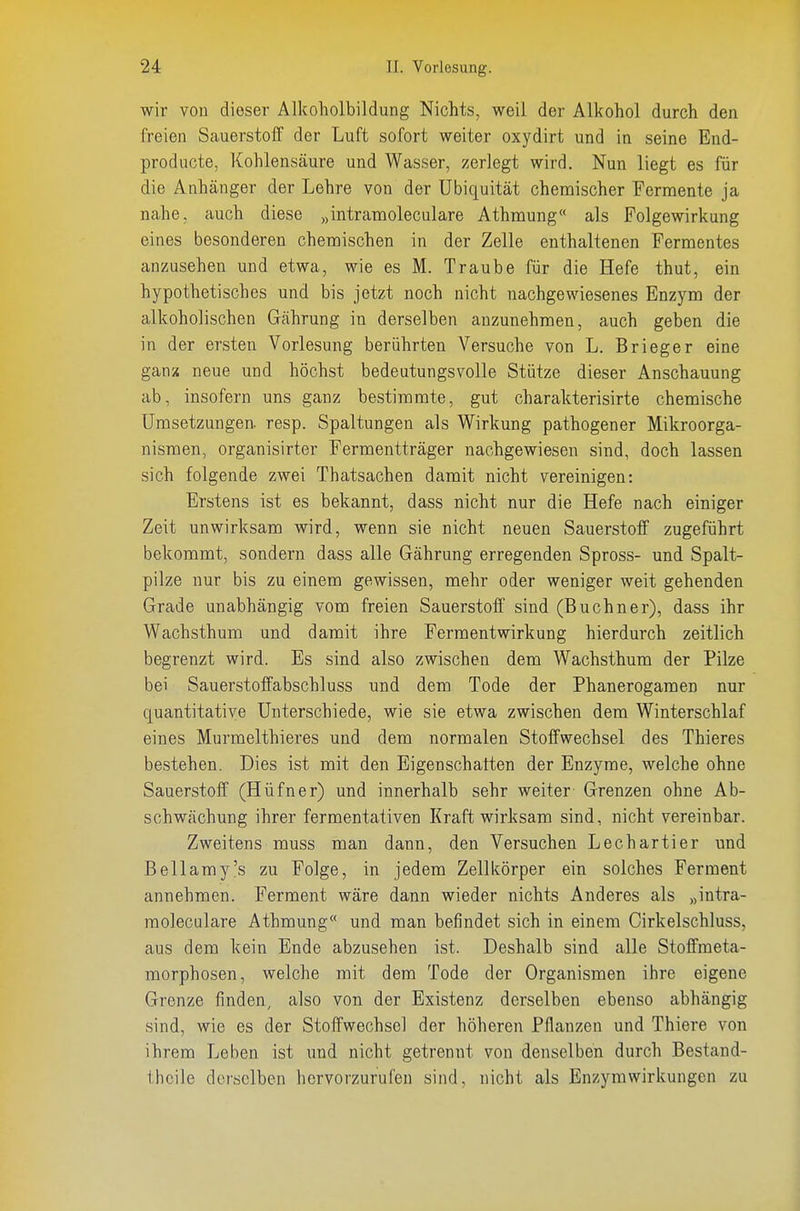 wir von dieser Alkoholbildung Nichts, weil der Alkohol durch den freien Sauerstoff der Luft sofort weiter oxydirt und in seine End- producte, Kohlensäure und Wasser, zerlegt wird. Nun liegt es für die Anhänger der Lehre von der Ubiquität chemischer Fermente ja nahe, auch diese „intramoleculare Athmung« als Folgewirkung eines besonderen chemischen in der Zelle enthaltenen Fermentes anzusehen und etwa, wie es M. Traube für die Hefe thut, ein hypothetisches und bis jetzt noch nicht nachgewiesenes Enzym der alkoholischen Gährung in derselben anzunehmen, auch geben die in der ersten Vorlesung berührten Versuche von L. Brieger eine ganx neue und höchst bedeutungsvolle Stütze dieser Anschauung ab, insofern uns ganz bestimmte, gut charakterisirte chemische Umsetzungen, resp. Spaltungen als Wirkung pathogener Mikroorga- nismen, organisirter Fermentträger nachgewiesen sind, doch lassen sich folgende zwei Thatsachen damit nicht vereinigen: Erstens ist es bekannt, dass nicht nur die Hefe nach einiger Zeit unwirksam wird, wenn sie nicht neuen Sauerstoff zugeführt bekommt, sondern dass alle Gährung erregenden Spross- und Spalt- pilze nur bis zu einem gewissen, mehr oder weniger weit gehenden Grade unabhängig vom freien Sauerstoff sind (Buebner), dass ihr Wachsthum und damit ihre Fermentwirkung hierdurch zeitlich begrenzt wird. Es sind also zwischen dem Wachsthum der Pilze bei Sauerstoffabschluss und dem Tode der Phanerogamen nur quantitative Unterschiede, wie sie etwa zwischen dem Winterschlaf eines Murmelthieres und dem normalen Stoffwechsel des Thieres bestehen. Dies ist mit den Eigenschatten der Enzyme, welche ohne Sauerstoff (Hüfner) und innerhalb sehr weiter Grenzen ohne Ab- schwächung ihrer fermentativen Kraft wirksam sind, nicht vereinbar. Zweitens muss man dann, den Versuchen Lechartier und Bellamy's zu Folge, in jedem Zellkörper ein solches Ferment annehmen. Ferment wäre dann wieder nichts Anderes als „intra- raoleculare Athmung und man befindet sich in einem Cirkelschluss, aus dem kein Ende abzusehen ist. Deshalb sind alle Stoffmeta- morphosen, welche mit dem Tode der Organismen ihre eigene Grenze finden, also von der Existenz derselben ebenso abhängig sind, wie es der Stoffwechsel der höheren Pflanzen und Thiere von ihrem Leben ist und nicht getrennt von denselben durch Bestand- thcile derselben hervorzurufen sind, nicht als Enzymwirkungen zu