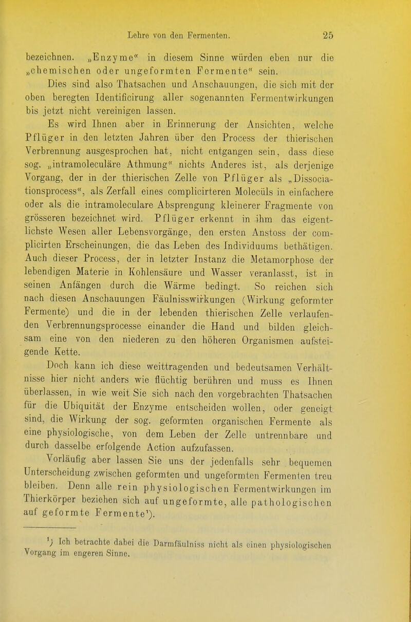 bezeichnen. „Enzyme in diesem Sinne würden eben nur die „chemischen oder ungeformten Fermente sein. Dies sind also Thatsachen und Anschauungen, die sich mit der oben beregten Identificirung aller sogenannten Ferraentwirkungen bis jetzt nicht vereinigen lassen. Es wird Ihnen aber in Erinnerung der Ansichten, welche Pflüger in den letzten Jahren über den Process der thierisclien Verbrennung ausgesprochen hat, nicht entgangen sein, dass diese sog. „intramoleculäre Athmung nichts Anderes ist, als derjenige Vorgang, der in der thierischen Zelle von Pflüger als „Dissocia- tionsprocess, als Zerfall eines complicirteren Molecüls in einfachere oder als die intramoleculare Absprengung kleinerer Fragmente von grösseren bezeichnet wird. Pflüger erkennt in ihm das eigent- lichste Wesen aller Lebens Vorgänge, den ersten Anstoss der com- plicirten Erscheinungen, die das Leben des Individuums bethätigen. Auch dieser Process, der in letzter Instanz die Metamorphose der lebendigen Materie in Kohlensäure und Wasser veranlasst, ist in seinen Anfängen durch die Wärme bedingt. So reichen sich nach diesen Anschauungen Fäulnisswirkungen (Wirkung geformter Fermente) und die in der lebenden thierischen Zelle verlaufen- den Verbrennungsprocesse einander die Hand und bilden gleich- sam eine von den niederen zu den höheren Organismen aufstei- gende Kette. Doch kann ich diese weittragenden und bedeutsamen Verhält- nisse hier nicht anders wie flüchtig berühren und muss es Ihnen überlassen, in wie weit Sie sich nach den vorgebrachten Thatsachen für die Ubiquität der Enzyme entscheiden wollen, oder geneigt sind, die Wirkung der sog. geformten organischen Permente als eine physiologische, von dem Leben der Zelle untrennbare und durch dasselbe erfolgende Action aufzufassen. Vorläufig aber lassen Sie uns der jedenfalls sehr bequemen Unterscheidung zwischen geformten und ungeformten Fermenten treu bleiben. Denn alle rein physiologischen Fermentwirkungen im Thierkörper beziehen sich auf ungeformte, alle pathologischen auf geformte Fermente'). Ich betrachte dabei die Darmfäulniss nicht als einen physiologischen Vorgang im engeren Sinne.