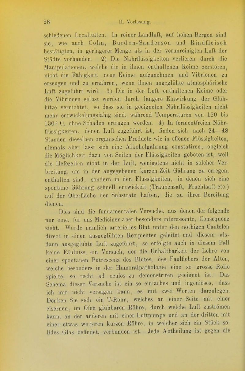 schiedenen Localitäten. In reiner Landluft, auf hohen Bergen sind sie, wie auch Cohn, Burd on-Sanderson und Rindfleisch bestätigten, in geringerer Menge als in der verunreinigten Luft der Städte vorhanden 2) Die Nährflüssigkeiten verlieren durch die Manipulationen, welche die in ihnen enthaltenen Keime zerstören, nicht die Fähigi<eit, neue Keime aufzunehmen und Vibrionen zu erzeugen und zu ernähren, wenn ihnen ungeglühte atmosphärische Luft zugeführt wird. 3) Die in der Luft enthaltenen Keime oder die Vibrionen selbst werden durch längere Einwirkung der Glüh- hitze vernichtet, so dass sie in geeigneten Nährflüssigkeiten nicht mehr entwickelungsfähig sind, während Temperaturen von 120 bis 130 C. ohne Schaden ertragen werden. 4) In fermentfreien Nähr- flüssigkeiten, denen Luft zugeführt ist, finden sich nach 24—48 Stunden dieselben organischen Producte wie in offenen Flüssigkeiten, niemals aber lässt sich eine Alkoholgährung constatiren, obgleich die Möglichkeit dazu von Seiten der Flüssigkeiten geboten ist, weil die Hefezellcn nicht in der Luft, wenigstens nicht in solcher Ver- breitung, um in der angegebenen kurzen Zeit Gährung zu erregen, enthalten sind, sondern in den Flüssigkeiten, in denen sich eine spontane Gährung schnell entwickelt (Traubensaft, Fruchtsaft etc.) auf der Oberfläche der Substrate haften, die zu ihrer Bereitung dienen. Dies sind die fundamentalen Versuche, aus denen der folgende nur eine, für uns Mediciner aber besonders interessante, Consequenz zieht. Wurde nämlich arterielles Blut unter den nöthigen Cautelen direct in einen ausgeglühten Recipienten geleitet und diesem als- dann ausgeglühte Luft zugeführt, so erfolgte auch in diesem Fall keine Fäulniss, ein Versuch, der die Unhaltbarkeit der Lehre von einer spontanen Putrescenz des Blutes, des Faulfiebers der Alten, welclie besonders in der Humoralpathologie eine so grosse Rolle spielte, so recht ad oculos zu demonstriren geeignet ist Das Schema dieser Versuche ist ein so einfaches und ingeniöses, dass ich mir nicht versagen kann, es mit zwei Worten darzulegen. Denken Sie sich ein T-Rohr, welches an einer Seite mit einer eisernen, im Ofen glühbareu Röhre, durch welche Luft zuströmen kann, an der anderen mit einer Luftpumpe und an der dritten mit einer etwas weiteren kurzen Röhre, in welcher sich ein Stück so- lides Glas beüudet, verbunden ist. Jede Abtheilung ist gegen die