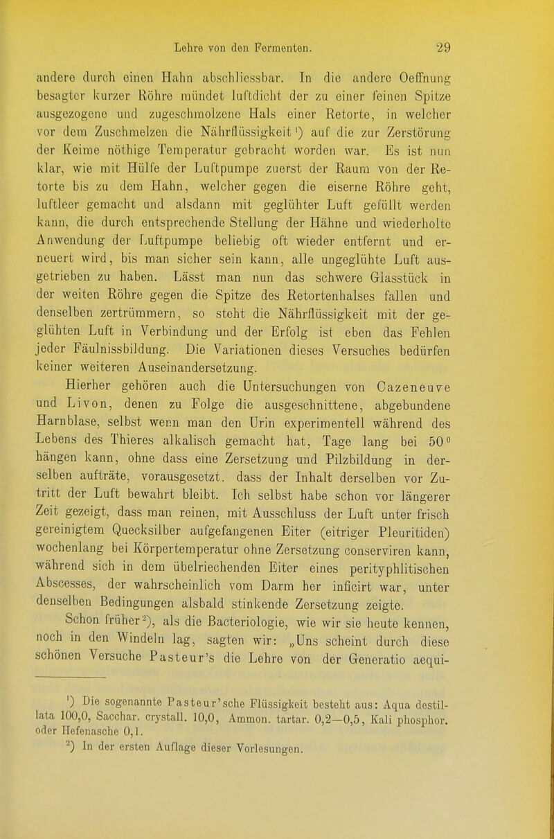 andere durch einen Hahn absohliessbar. In die andere Oeffnuiig besagter kurzer Röhre mündet luftdiclit der zu einer feinen Spitze ausgezogene und zugeschinolzene Hals einer Retorte, in welcher vor dem Zuschmelzen die Nährflüssigkeit') auf die zur Zerstörung der Keime nöthige Temperatur gebracht worden war. Es ist nun klar, wie mit Hülfe der Luftpumpe zuerst der Raum von der Re- torte bis zu dem Hahn, welcher gegen die eiserne Röhre geht, luftleer gemacht und alsdann mit geglühter Luft gefüllt werden kann, die durch entsprechende Stellung der Hähne und wiederholte Anwendung der Luftpumpe beliebig oft wieder entfernt und er- neuert wird, bis man sicher sein kann, alle ungeglühte Luft aus- getrieben zu haben. Lässt man nun das schwere Giasstück in der weiten Köhre gegen die Spitze des Retortenhalses fallen und denselben zertrümmern, so steht die Nährflüssigkeit mit der ge- glühten Luft in Verbindung und der Erfolg ist eben das Fehlen jeder Fäulnissbildung. Die Variationen dieses Versuches bedürfen keiner weiteren Auseinandersetzung. Hierher gehören auch die Untersuchungen von Cazeneuve und Li von, denen zu Folge die ausgeschnittene, abgebundene Harnblase, selbst wenn man den Urin experimentell während des Lebens des Thieres alkalisch gemacht hat, Tage lang bei 50 hängen kann, ohne dass eine Zersetzung und Pilzbildung in der- selben aufträte, vorausgesetzt, dass der Inhalt derselben vor Zu- tritt der Luft bewahrt bleibt. Ich selbst habe schon vor längerer Zeit gezeigt, dass man reinen, mit Ausschluss der Luft unter frisch gereinigtem Quecksilber aufgefangenen Eiter (eitriger Pleuritiden) wochenlang bei Körpertemperatur ohne Zersetzung conserviren kann, während sich in dem übelriechenden Eiter eines perityphlitischeu Abscesses, der wahrscheinlich vom Darm her inficirt war, unter denselben Bedingungen alsbald stinkende Zersetzung zeigte. Schon früher-), als die ßacteriologie, wie wir sie heute kennen, noch in den Windeln lag, sagten wir: „Uns scheint durch diese schönen Versuche Pasteur's die Lehre von der Generatio aequi- ') Die sogenannte Pasteur'sche Flüssigkeit besteht aus: Aqua destil- lata 100,0, Sacchar. crystall. 10,0, Ammon. tartar. 0,2—0,5, Kali phosphor. oder Hefenasche 0,1. 2) In der ersten Auflage dieser Vorlesungen.