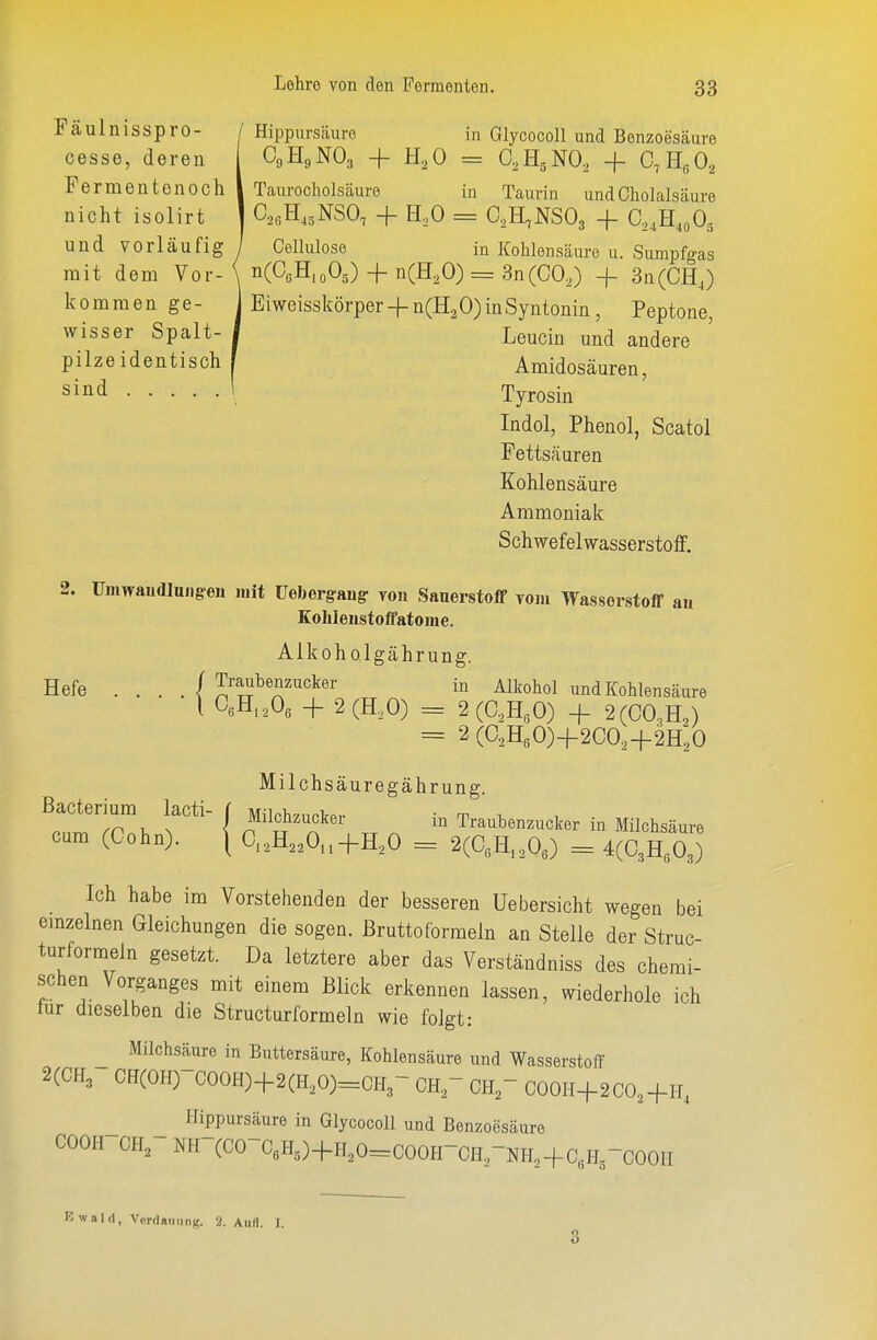 Fcäulnisspro- /Hippursäure in Glycocoll und Benzoesäure cesse, deren C9H9NO., + H^O = aHgNO, + C,E,0, Fermeatonoch I Taurocholsäure in Taurin undOholalsäure nicht isolirt | C,„tI,gNSO, + H.O = aH^NSOj + C,,U,,0, und vorläufig/ Cellulose in Kohlensäure u. Sumpfgas mit dem Vor-\ nCCßH.oOg) + n(H,0) = 3n(C0,) -f 3n(CH,) kommenge- 1 Eiweisskörper -f - n(H2 0) in Syntonin, Peptone, wisser Spalt- 1 Leucin und andere pilzeidentisch f Amidosäuren, sind 1 Tyrosin Indol, Phenol, Scatol Fettsäuren Kohlensäure Ammoniak Schwefelwasserstoff. 2. Umwaudluiigen luit üebergaug- von SanerstofF vom Wasserstoff an Kolileustoffatome. Alkoholgährung. Hefe . . . . / Traubenzucker in Alkohol und Kohlensäure l 0,E,,0, H- 2(H,0) = 2(aHgO) -j- 2(C0,H,) = 2(O.HsO)-f2CO,-f-2H;0 Milchsäuregährung. Bacterium lacti- | Milchzucker in Traubenzucker in Milchsäure cum (Cohn). \ 0.,H,,0,-}-H,0 = 2(aH,,0,) = 4(C3H303) Ich habe im Vorstehenden der besseren Uebersicht wegen bei emzelnen Gleichungen die sogen, ßruttoformeln an Stelle der Struc- turformeln gesetzt. Da letztere aber das Verständniss des chemi- schen Vorganges mit einem Blick erkennen lassen, wiederhole ich tur dieselben die Structurformeln wie folgt: Milchsäure in Buttersäure, Kohlensäure und Wasserstoff 2(CH3 CH(OH) COOH)+2(H,0)=CH3-CHrOHrCOOH+2CO,+H, Hippursäure in Glycocoll und Benzoesäure COOH CH, NH-(CO-C«H,)-|-H,0=COOH-OHrNH,-fG,HrCOOH Kwalri^ VerdaiiiiriK. 2. Aull. I. 3