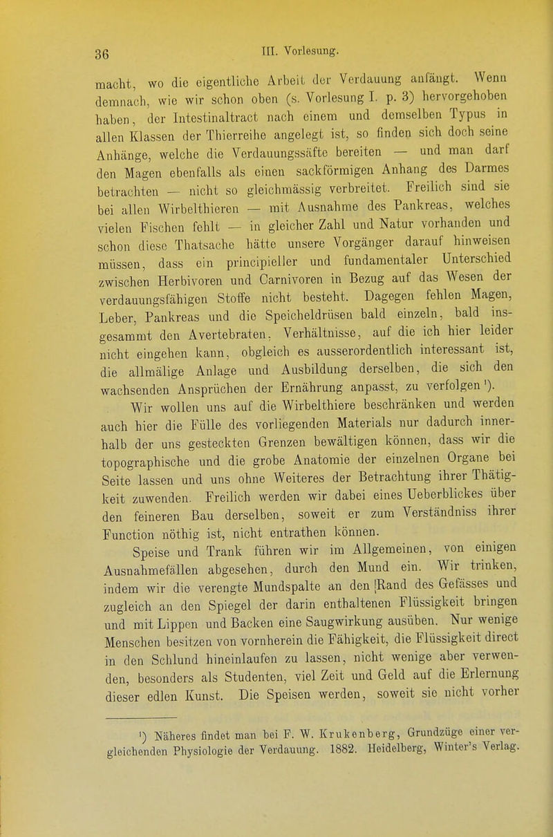 macht, wo die eigentliche Arbeil der Verdauung anfängt. Wenn demnach, wie wir schon oben (s. Vorlesung I. p. 3) hervorgehoben haben, der lutestinaltract nach einem und demselben Typus in allen Klassen der Thierreihe angelegt ist, so finden sich doch seine Anhänge, welche die Verdauungssäftc bereiten — und man darf den Magen ebenfalls als einen sackförmigen Anhang des Darmes betrachten — nicht so gleichmässig verbreitet. Freilich sind sie bei allen Wirbelthieren — mit Ausnahme des Pankreas, welches vielen Fischen fohlt — in gleicher Zahl und Natur vorhanden und schon diese Thatsache hätte unsere Vorgänger darauf hinweisen müssen, dass ein principieller und fundamentaler Unterschied zwischen Herbivoren und Oarnivoren in Bezug auf das Wesen der verdauungsfähigen Stoffe nicht besteht. Dagegen fehlen Magen, Leber, Pankreas und die Speicheldrüsen bald einzeln, bald ins- gesammt den Avertebraten, Verhältnisse, auf die ich hier leider nicht eingehen kann, obgleich es ausserordentlich interessant ist, die allmälige Anlage und Ausbildung derselben, die sich den wachsenden Ansprüchen der Ernährung anpasst, zu verfolgen')- Wir wollen uns auf die Wirbelthiere beschränken und werden auch hier die Fülle des vorliegenden Materials nur dadurch inner- halb der uns gesteckten Grenzen bewältigen können, dass wir die topographische und die grobe Anatomie der einzelnen Organe bei Seite lassen und uns ohne Weiteres der Betrachtung ihrer Thätig- keit zuwenden. Freilich werden wir dabei eines Ueberblickes über den feineren Bau derselben, soweit er zum Verständniss ihrer Function nöthig ist, nicht entrathen können. Speise und Trank führen wir im Allgemeinen, von einigen Ausnahmefällen abgesehen, durch den Mund ein. Wir trinken, indem wir die verengte Mundspalte an den [Rand des Gefässes und zugleich an den Spiegel der darin enthaltenen Flüssigkeit bringen und mit Lippen und Backen eine Saugwirkung ausüben. Nur wenige Menschen besitzen von vornherein die Fähigkeit, die Flüssigkeit direct in den Schlund hineinlaufen zu lassen, nicht wenige aber verwen- den, besonders als Studenten, viel Zeit und Geld auf die Erlernung dieser edlen Kunst. Die Speisen werden, soweit sie nicht vorher ') Näheres findet man bei F. W. Krukenberg, Grundzüge einer ver- gleichenden Physiologie der Verdauung. 1882. Heidelberg, Winter's Verlag.