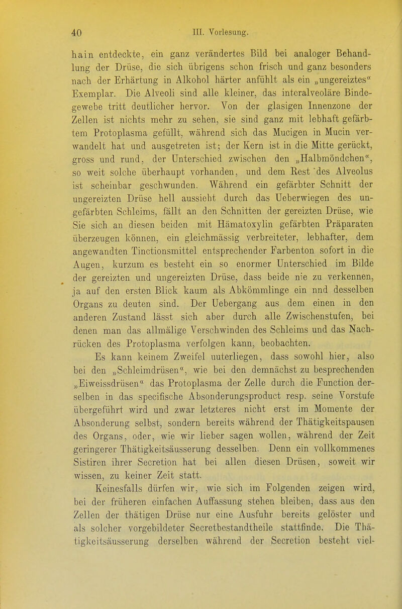 hain entdeckte, ein ganz verändertes Bild bei analoger Behand- lung der Drüse, die sich übrigens schon frisch und ganz besonders nach der Erhärtung in Alkohol härter anfühlt als ein „ungereiztes Exemplar. Die Alveoli sind alle kleiner, das intcralveoläre Binde- gewebe tritt deutlicher hervor. Von der glasigen Innenzone der Zellen ist nichts mehr zu sehen, sie sind ganz mit lebhaft gefärb- tem Protoplasma gefüllt, während sich das Mucigen in Mucin ver- wandelt hat und ausgetreten ist; der Kern ist in die Mitte gerückt, gross und rund, der Unterschied zwischen den „Halbmöndchen, so weit solche überhaupt vorhanden, und dem Rest des Alveolus ist scheinbar geschwunden. Während ein gefärbter Schnitt der ungereizten Drüse hell aussieht durch das Ueberwiegen des un- gefärbten Schleims, fällt an den Schnitten der gereizten Drüse, wie Sie sich an diesen beiden mit Hämatoxylin gefärbten Präparaten überzeugen können, ein gleichmässig verbreiteter, lebhafter, dem angewandten Tinctionsmittel entsprechender Farbenton sofort in die Augen, kurzum es besteht ein so enormer Unterschied im Bilde der gereizten und ungereizten Drüse, dass beide nie zu verkennen, ja auf den ersten Blick kaum als Abkömmlinge ein nnd desselben Organs zu deuten sind. Der Uebergang aus dem einen in den anderen Zustand lässt sich aber durch alle Zwischenstufen, bei denen man das allmälige Verschwinden des Schleims und das Nach- rücken des Protoplasma verfolgen kann, beobachten. Es kann keinem Zweifel unterliegen, dass sowohl hier, also bei den „Schleimdrüsen«, wie bei den demnächst zu besprechenden „Eiweissdrüsen das Protoplasma der Zelle durch die Function der- selben in das specifische Absonderungsproduct resp. seine Vorstufe übergeführt wird und zwar letzteres nicht erst im Momente der Absonderung selbst, sondern bereits während der Thätigkeitspausen des Organs, oder, wie wir lieber sagen wollen, während der Zeit geringerer Thätigkeitsäusserung desselben. Denn ein vollkommenes Sistiren ihrer Secretion hat bei allen diesen Drüsen, soweit wir wissen, zu keiner Zeit statt. Keinesfalls dürfen wir, wie sich im Folgenden zeigen wird, bei der früheren einfachen Aulfassung stehen bleiben, dass aus den Zellen der thätigen Drüse nur eine Ausfuhr bereits gelöster und als solcher vorgebildeter Secretbcstandtheile stattfinde. Die Thä- tigkeitsäusserung derselben während der Secretion besteht viel-