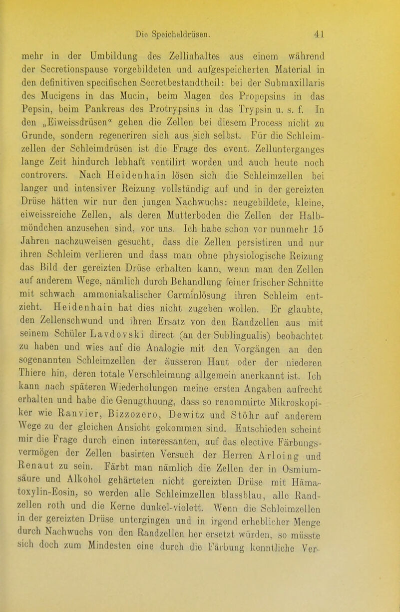 mehr in der Umbildung des Zelliiihaltes aus einem während der Secretionspause vorgebildeten und aufgespeicherten Material in den definitiven specißschen Secretbestandtheil: bei der Submaxillaris des Mucigens in das Mucin, beim Magen des Propepsins in das Pepsin, beim Pankreas des Protrypsins in das Trypsin u. s. f. In den „Eiweissdrüsen gehen die Zellen bei diesem Process nicht zu Grunde, sondern regeneriren sich aus sich selbst. Für die Schlcim- zellen der Schleimdrüsen ist die Frage des event. Zellunterganges lange Zeit hindurch lebhaft ventilirt worden und auch heute noch controvers. Nach Heidenhain lösen sich die Schleimzellen bei langer und intensiver Reizung vollständig auf und in der gereizten Drüse hätten wir nur den jungen Nachwuchs: neugebildete, kleine, eiweissreiche Zellen, als deren Mutterboden die Zellen der Halb- möndchen anzusehen sind, vor uns. Ich habe schon vor nunmehr 15 Jahren nachzuweisen gesucht, dass die Zellen persistiren und nur ihren Schleim verlieren und dass man ohne physiologische Eeizung das Bild der gereizten Drüse erhalten kann, wenn man den Zellen auf anderem Wege, nämlich durch Behandlung feiner frischer Schnitte mit schwach ammoniakalischer Carminlösung ihren Schleim ent- zieht. Heidenhain hat dies nicht zugeben wollen. Er glaubte, den Zellenschwund und ihren Ersatz von den Randzellen aus mit seinem Schüler Lavdovski direct (an der Sublingualis) beobachtet zu haben und wies auf die Analogie mit den Vorgängen an den sogenannten Schleimzellen der äusseren Haut oder der niederen Thiere hin, deren totale Verschleimung allgemein anerkannt ist. Ich kann nach späteren Wiederholungen meine ersten Angaben aufrecht erhalten und habe die Genugthuung, dass so renommirte Mikroskopi- ker wie Ranvier, Bizzozero, Dewitz und Stöhr auf anderem Wege zu der gleichen Ansicht gekommen sind. Entschieden scheint mir die Frage durch einen interessanten, auf das elective Färbungs- vermögen der Zellen basirten Versuch der Herren Ärloing und Ren au t zu sein. Färbt man nämlich die Zellen der in Osmium- säure und Alkohol gehärteten nicht gereizten Drüse mit Häma- toxylin-Eosin, so werden alle Schleimzellen blassblau, alle Rand- zellen roth und die Kerne dunkel-violett. Wenn die Schleimzellen in der gereizten Drüse untergingen und in irgend erheblicher Menge durch Nachwuchs von den Randzellen her ersetzt würden, so müsste sich doch zum Mindesten eine durch die Färbung kenntliche Ver-