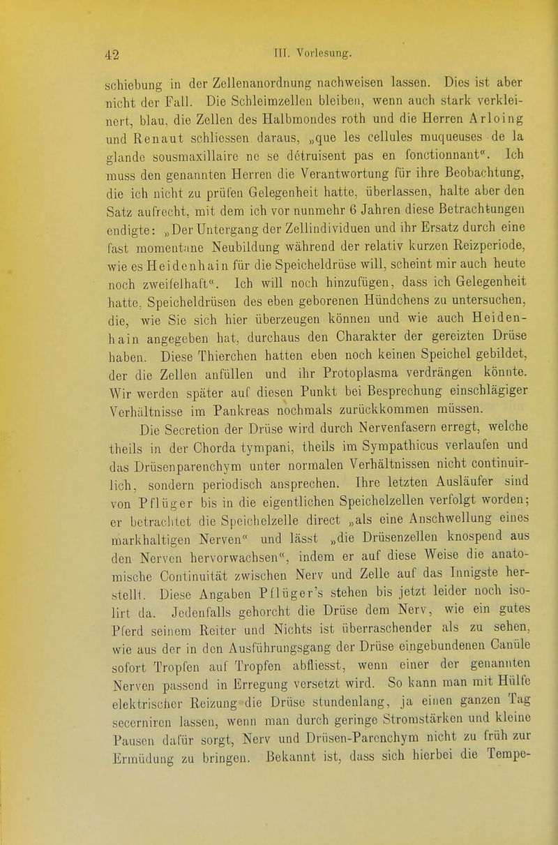 Schiebung in der Zellenanordnung nachweisen lassen. Dies ist aber nicht der FalJ. Die Schleirazeilcn bleiben, wenn auch stark verklei- nert, blau, die Zellen des Halbmondes roth und die Herren Arloing und Renaut schliessen daraus, „que les cellules muqueuses de la glandc sousmaxillaire ne se detruisent pas en fonctionnant«. Ich muss den genannten Herren die Verantwortung für ihre Beobachtung, die ich nicht zu prüfen Gelegenheit hatte, überlassen, halte aber den vSatz aufrecht, mit dem ich vor nunmehr 6 Jahren diese Betrachtungen endigte: „Der Untergang der Zellindividuen und ihr Ersatz durch eine fast momentane Neubildung während der relativ kurzen Reizperiode, wie es Heidenhain für die Speicheldrüse will, scheint mir auch heute noch zweifelhaft«. Ich will noch hinzufügen, dass ich Gelegenheit hatte, Speicheldrüsen des eben geborenen Hündchens zu untersuchen, die, wie Sie sich hier überzeugen können und wie auch Heiden- hain angegeben hat, durchaus den Charakter der gereizten Drüse haben. Diese Thierchen hatten eben noch keinen Speichel gebildet, der die Zellen anfüllen und ihr Protoplasma verdrängen könnte. Wir werden später auf diesen Punkt bei Besprechung einschlägiger Verhältnisse im Pankreas nochmals zurückkommen müssen. Die Secretion der Drüse wird durch Nervenfasern erregt, welche theils in der Chorda tympani, theils im Sympathicus verlaufen und das Drüsenparenchym unter normalen Verhältnissen nicht continuir- lich, sondern periodisch ansprechen. Ihre letzten Ausläufer sind von Pflüg er bis in die eigentlichen Speichelzellen verfolgt worden; er betraclitet die Speichelzelle direct „als eine Anschwellung eines markhaltigen Nerven« und lässt „die Drüsenzellen knospend aus den Nerven hervorwachsen«, indem er auf diese Weise die anato- mische Continuität zwischen Nerv und Zelle auf das Innigste her- stellt. Diese Angaben Pflüger's stehen bis jetzt leider noch Iso- lirt da. Jedenfalls gehorcht die Drüse dem Nerv, wie ein gutes Pferd seinem Reiter und Nichts ist überraschender als zu sehen, wie aus der in den Ausführungsgang der Drüse eingebundenen Canüle sofort Tropfen auf Tropfen abfliesst, wenn einer der genannten Nerven passend in Erregung versetzt wird. So kann man mit Hülfe elektrischer Reizung die Drüse stundenlang, ja einen ganzen Tag secerniren lassen, wenn man durch geringe Stromstärken und kleine Pausen dafür sorgt, Nerv und Drüsen-Parcnchym nicht zu früh zur Ermüdung zu bringen. Bekannt ist, dass sich hierbei die Tempo-
