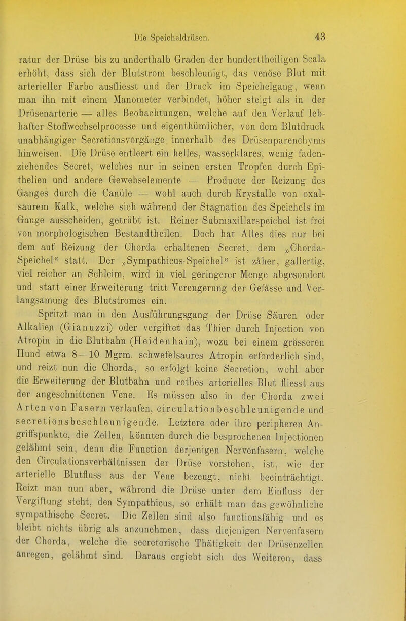 ratur der Drüse bis zu anderthalb Graden der hiindortiheiligcn Scala erhöht, dass sich der Blutstrom beschleunigt, das venöse Blut mit arterieller Farbe ausfliesst und der Druck im Speichelgang, wenn man ihn mit einem Manometer verbindet, höher steigt als in der Drüsenarterie — alles Beobaclitungen, welche auf den Verlauf leb- hafter Sto ff Wechsel proccsse und eigenthümlicher, von dem Blutdruck unabhängiger Secretionsvorgänge innerhalb des Drüsenparenchyms hinweisen. Die Drüse entleert ein helles, wasserklares, wenig faden- ziehendes Secret, welches nur in seinen ersten Tropfen durch Epi- thelien und andere Gewebseleraente — Producte der Reizung des Ganges durch die Canüle — wohl auch durch Krystalle von oxal- saurem Kalk, welche sich während der Stagnation des Speichels im Gange ausscheiden, getrübt ist. Reiner Submaxillarspeichel ist frei von morphologischen Bestandtheilen. Doch hat Alles dies nur bei dem auf Eeizung der Chorda erhaltenen Secret, dem „Chorda- Speichel statt. Der „Sympathicus-Speichel ist zäher, gallertig, viel reicher an Schleim, wird in viel geringerer Menge abgesondert und statt einer Erweiterung tritt Verengerung der Gefässe und Ver- langsamung des Blutstromes ein. Spritzt man in den Ausführungsgang der Drüse Säuren oder Alkalien (Gianuzzi) oder vergiftet das Thier durch Injection von Atropin in die Blutbahn (Heidenhain), wozu bei einem grösseren Hund etwa 8—10 M grm. schwefelsaures Atropin erforderlich sind, und reizt nun die Chorda, so erfolgt keine Secretion, wohl aber die Erweiterung der Blutbahn und rothes arterielles Blut fliesst aus der angeschnittenen Vene. Es müssen also in der Chorda zwei Arten von Fasern verlaufen, circulationbeschleunigende und secretionsbeschleunigende. Letztere oder ihre peripheren An- griffspunkte, die Zellen, könnten durch die besprochenen Injectionen gelähmt sein, denn die Function derjenigen Nervenfasern, welche den Circulationsverhältnissen der Drüse vorstehen, ist, wie der arterielle Blutfluss aus der Vene bezeugt, nicht beeinträchtigt. Reizt man nun aber, während die Drüse unter dem Einfluss der Vergiftung steht, den Sympathicus, so erhält man das gewöhnliche sympathische Secret. Die Zellen sind also functionsfähig und es bleibt nichts übrig als anzunehmen, dass diejenigen Nervenfasern der Chorda, welche die secretorische Thätigkeit der Drüsenzellen anregen, gelähmt sind. Daraus ergiebt sich des Weiteren, dass