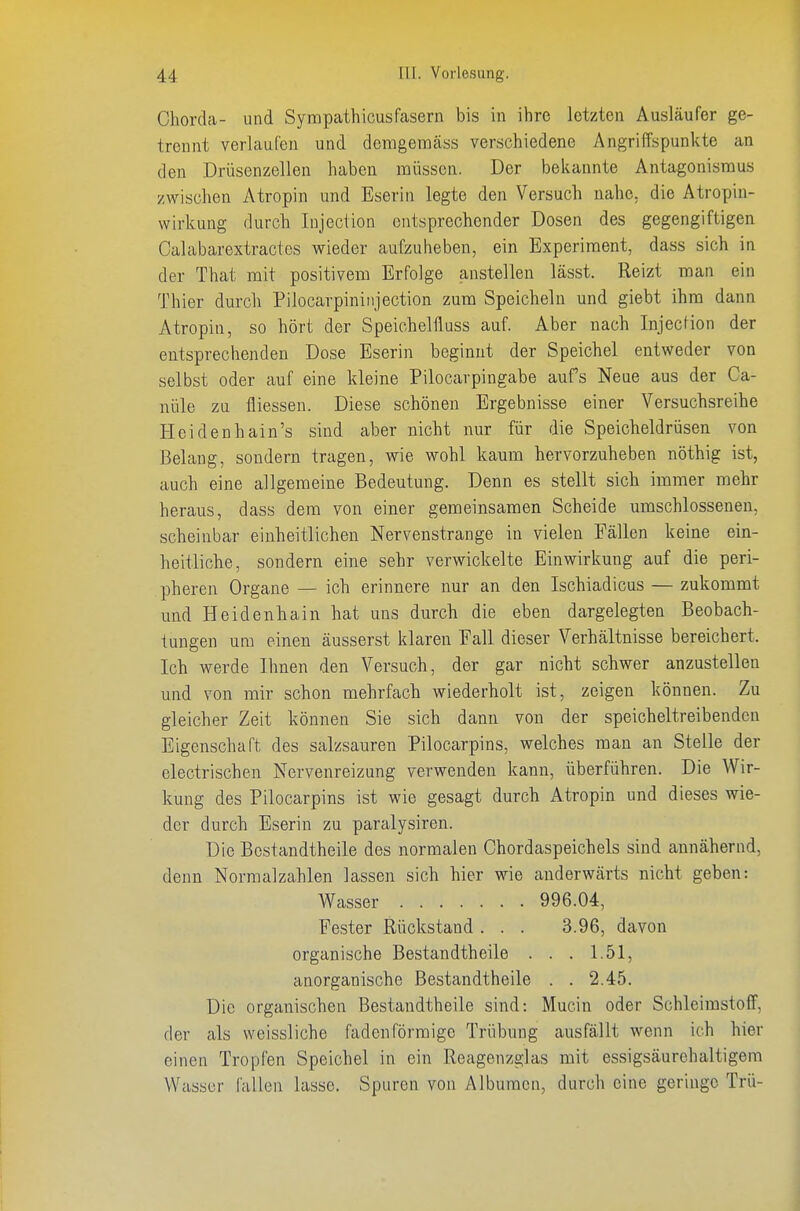 Chorda- und Sympathicusfcasern bis in ilire letzten Ausläufer ge- trennt verlaufen und demgemäss verschiedene Angriffspunkte an den Drüsenzellen haben müssen. Der bekannte Antagonismus zwischen Atropin und Eserin legte den Versuch nahe, die Atropin- wirkung durch lujection entsprechender Dosen des gegengiftigen Calabarextractes wieder aufzuheben, ein Experiment, dass sich in der That mit positivem Erfolge anstellen lässt. Reizt man ein Thier durch Pilocarpininjection zum Speicheln und giebt ihm dann Atropin, so hört der Speichelfluss auf. Aber nach InjecHon der entsprechenden Dose Eserin beginnt der Speichel entweder von selbst oder auf eine kleine Pilocarpingabe aufs Neue aus der Ca- nüle zu fliessen. Diese schönen Ergebnisse einer Versuchsreihe Heidenhain's sind aber nicht nur für die Speicheldrüsen von Belang, sondern tragen, wie wohl kamn hervorzuheben nöthig ist, auch eine allgemeine Bedeutung. Denn es stellt sich immer mehr heraus, dass dem von einer gemeinsamen Scheide umschlossenen, scheinbar einheitlichen Nervenstrange in vielen Fällen keine ein- heitliche, sondern eine sehr verwickelte Einwirkung auf die peri- pheren Organe — ich erinnere nur an den Ischiadicus — zukommt und Heidenhain hat uns durch die eben dargelegten Beobach- tungen um einen äusserst klaren Fall dieser Verhältnisse bereichert. Ich werde Ihnen den Versuch, der gar nicht schwer anzustellen und von mir schon mehrfach wiederholt ist, zeigen können. Zu gleicher Zeit können Sie sich dann von der speicheltreibenden Eigenschaft des salzsauren Pilocarpins, welches man an Stelle der electrischen Nervenreizung verwenden kann, überführen. Die Wir- kung des Pilocarpins ist wie gesagt durch Atropin und dieses wie- der durch Eserin zu paralysiren. Die Bcstandtheile des normalen Chordaspeichels sind annähernd, denn Normalzahlen lassen sich hier wie anderwärts nicht geben: Wasser 996.04, Fester Rückstand . . . 3.96, davon organische Bestandtheile . . . 1.51, anorganische Bestandtheile . . 2.45. Die organischen Bestandtheile sind: Mucin oder SchleimstolF, der als weissliche fadenförmige Trübung ausfällt wenn ich hier einen Tropfen Speichel in ein Reagenzglas mit essigsäurehaltigem Wasser fallen lasse. Spuren von Albumen, durch eine geringe Trü-