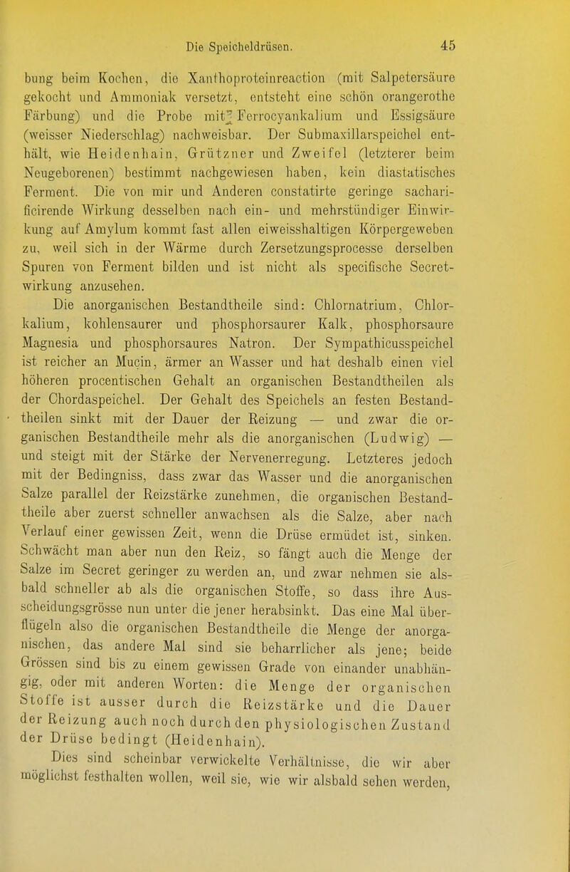 billig beim Kochen, die Xanthoproteiiireaction (mit Salpeterscäure gekocht und Ammoniak versetzt, entsteht eine schön Orangerothe Färbung) und die Probe mit^ Ferrocyankaliura und Essigsäure (weisser Niederschlag) nachweisbar. Der Subraaxillarspeichel ent- hält, wie Heidenhain, Grützner und Zweifel (letzterer beim Neugeborenen) bestimmt nachgewiesen haben, kein diastatisches Ferment. Die von mir und Anderen constatirte geringe sachari- ficirende Wirkung desselben nach ein- und mehrstündiger Einwir- kung auf Amylum kommt fast allen eiweisshaltigen Körpergeweben zu, weil sich in der Wärme durch Zersetzungsprocesse derselben Spuren von Ferment bilden und ist nicht als specifische Secret- wirkung anzusehen. Die anorganischen Bestandtheile sind: Chlornatrium, Ohlor- kalium, kohlensaurer und phosphorsaurer Kalk, phosphorsaure Magnesia und phosphorsaures Natron. Der Sympathicusspeichel ist reicher an Mucin, ärmer an Wasser und hat deshalb einen viel höheren procentischen Gehalt an organischen Bestandtheilen als der Chordaspeichel. Der Gehalt des Speichels an festen Bestand- theilen sinkt mit der Dauer der Reizung — und zwar die or- ganischen Bestandtheile mehr als die anorganischen (Ludwig) — und steigt mit der Stärke der Nervenerregung. Letzteres jedoch mit der Bedingniss, dass zwar das Wasser und die anorganischen Salze parallel der Reizstärke zunehmen, die organischen Bestand- theile aber zuerst schneller anwachsen als die Salze, aber nach Verlauf einer gewissen Zeit, wenn die Drüse ermüdet ist, sinken. Schwächt man aber nun den Reiz, so fängt auch die Menge der Salze im Secret geringer zu werden an, und zwar nehmen sie als- bald schneller ab als die organischen Stoffe, so dass ihre Aus- scheidungsgrösse nun unter die jener herabsinkt. Das eine Mal über- flügeln also die organischen Bestandtheile die Menge der anorga- nischen, das andere Mal sind sie beharrlicher als jene; beide Grössen sind bis zu einem gewissen Grade von einander unabhän- gig, oder mit anderen Worten: die Menge der organischen Stoffe ist ausser durch die Reizstärke und die Dauer der Reizung auch noch durch den physiologischen Zustand der Drüse bedingt (Heidenhain). Dies sind scheinbar verwickelte Verhältnisse, die wir aber möglichst festhalten wollen, weil sie, wie wir alsbald sehen werden,