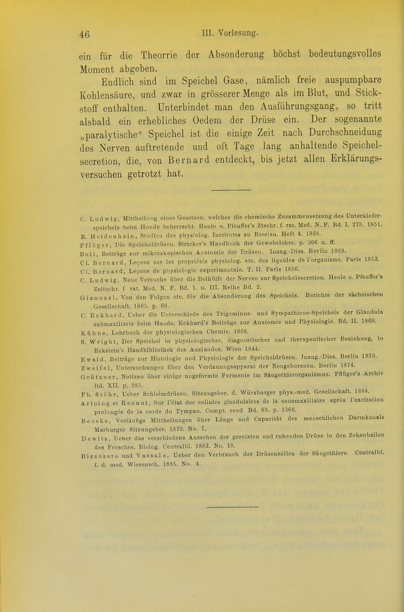 ein für die Theorrie der Absonderung höchst bedeutungsvolles Moment abgeben. Endlich sind im Speichel Gase, nämlich freie auspumpbare Kohlenscäure, und zwar in grösserer Menge als im Blut, und Stick- stoff enthalten. Unterbindet man den Ausführungsgang, so tritt alsbald ein erhebliches Oedem der Drüse ein. Der sogenannte „paralytische« Speichel ist die einige Zeit nach Durchschneidung des Nerven auftretende und oft Tage lang anhaltende Speichel- secretion, die, von ßernard entdeclct, bis jetzt allen Erklärungs- versuchen getrotzt hat. C. Ludwig, Mittheilinig eines Gesetzes, welches die chemische Zusammensetzung des ünterkiefcr- speichels beim Hunde belierrsclit. Heule u. Pfeufifer's Ztsclir. f. rat. Med. N. F. Bd. I. 278. 1851. K. Heidenhain, Studie» des physiolog. Institutes zu Breslau. Heft 4. 1868. Pflüg er, Die Speicheldrüsen. Stricker's Handbuch der Gewebelehre, p. a06 u. ff. Boll, Beiträge zur mikroslcopischen Anatomie der Drüsen. Inaug.-Diss. Berlin 1869. Cl. Bern ard, Lefons Sur les proprietes physiolog. etc. des liquides de l'organisme. Paris 1853. Cl. Beruard, Le9ons de Physiologie experimentale. T.II. Paris 1856. C. Ludwig, Neue Versuche über die Boihülfe der Nerven zur Speichelsecretion. Henle u. Pfeuffer's Zeitschr. f rat. Med. N. F. Bd. 1. u. III. Reihe Bd. 2. Gianuzzi, Von den Folgen etc. für die Absonderung des Speichels. Berichte der sächsischen Gesellschaft. 1865. p. 68. C. Eckhard, Ueber die Unterschiede des Trigeminus- und Sympathicus-Speichels der Glandula subraaxillaris beim Hunde. Eckhard's Beiträge zur Anatomie und Physiologie. Bd. II. 18G0. Kühne, Lehrbuch der physiologischen Chemie. 1868. S. Wright, Der Speichel in physiologischer, diagnostischer und therapeutischer Beziehung, in Eckstein s Handbibliothek des Auslandes. Wien 1844. Ewald, Beiträge zur Histologie und Physiologie der Speicheldrüsen. Inaug.-Diss. Berlin 1870. Zweifel, Untersuchungen über den Verdauungsapparat der Neugeborenen. Berlin 1874. Grützner, Notizen über einige ungeformte Fermente im Säugethierorganismus. Pflüger's Archiv Bd. XU. p. 285. Ph. Stöhr, Ueber Schleimdrüsen. Sitzuugsber. d. Würzburger phys.-med. Gesellschaft. 1884. Arloing et Renaut, Sur l'(Stat des cellules glaudulaires de la sousmaxiUaire apres rexcitation prolongee de la oorde du Tympan. Compt. rend Bd. 88. p. 1366. Beneke, Vorläufige Mittheilungen über Länge und Capacität des menschlichen Darrakanals Marburger Sitzungsber. 1879. No. 7. Dewitz, Ueber das verschiedene Aussehen der gereizten und ruhenden Drüse in den Zehenballcn des Frosches. Biolog. Centralbl. 1883. No. 18. Bizzozero und Vassale, Ueber den Verbrauch der Drüsenzellen der Säugethiere. Centralbl. f. d. med. Wissensch. 1885. No. 4.