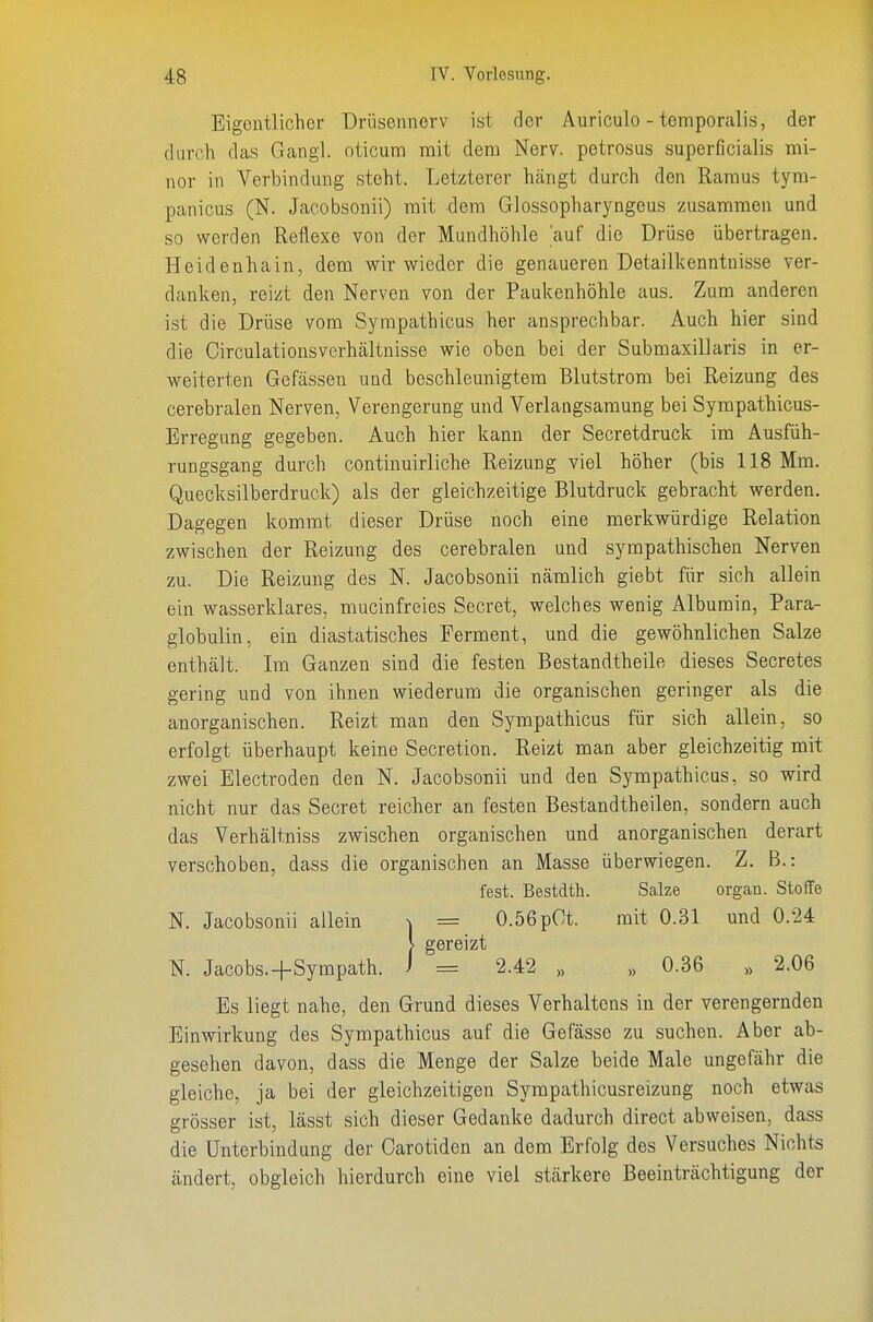 Eigentlicher Drüsennerv ist der Auriculo - temporalis, der durch das Gangl. oticum mit dem Nerv, petrosus superßcialis mi- nor in Verbindung steht. Letzterer hängt durch den Raraus tyra- panicus (ß. Jacobsonii) mit dem Glossopharyngeus zusammen und so werden Reflexe von der Mundhöhle 'auf die Drüse übertragen. Heidenhain, dem wir wieder die genaueren Detailkenntnisse ver- danken, reizt den Nerven von der Paukenhöhle aus. Zum anderen ist die Drüse vom Sympathicus her ansprechbar. Auch hier sind die Circulationsverhältnisse wie oben bei der Submaxillaris in er- weiterten Gefässen und beschleunigtem Blutstrom bei Reizung des cerebralen Nerven, Verengerung und Verlangsamung bei Sympathicus- Erregung gegeben. Auch hier kann der Secretdruck im Ausfüh- rungsgang durch continuirliche Reizung viel höher (bis 118 Mm. Quecksilberdruck) als der gleichzeitige Blutdruck gebracht werden. Dagegen kommt dieser Drüse noch eine merkwürdige Relation zwischen der Reizung des cerebralen und sympathischen Nerven zu. Die Reizung des N. Jacobsonii nämlich giebt für sich allein ein wasserklares, mucinfreies Secret, welches wenig Albumin, Para- globulin, ein diastatisches Ferment, und die gewöhnlichen Salze enthält. Im Ganzen sind die festen Bestandtheile dieses Secretes gering und von ihnen wiederum die organischen geringer als die anorganischen. Reizt man den Sympathicus für sich allein, so erfolgt überhaupt keine Secretion. Reizt man aber gleichzeitig mit zwei Electroden den N. Jacobsonii und den Sympathicus, so wird nicht nur das Secret reicher an festen Bestandtheilen, sondern auch das Verhältniss zwischen organischen und anorganischen derart verschoben, dass die organischen an Masse überwiegen. Z. B.: fest. Bestdth. Salze organ. Stoffe N. Jacobsonii allein ^ = 0.56pOt. mit 0.31 und 0.24 > gereizt N. Jacobs.+Sympath. i = 2.42 „ „ 0.36 >> 2.06 Es liegt nahe, den Grund dieses Verhaltens in der verengernden Einwirkung des Sympathicus auf die Gefässe zu suchen. Aber ab- gesehen davon, dass die Menge der Salze beide Male ungefähr die gleiche, ja bei der gleichzeitigen Sympathicusreizung noch etwas grösser ist, lässt sich dieser Gedanke dadurch direct abweisen, dass die Unterbindung der Oarotiden an dem Erfolg des Versuches Nichts ändert, obgleich hierdurch eine viel stärkere Beeinträchtigung der