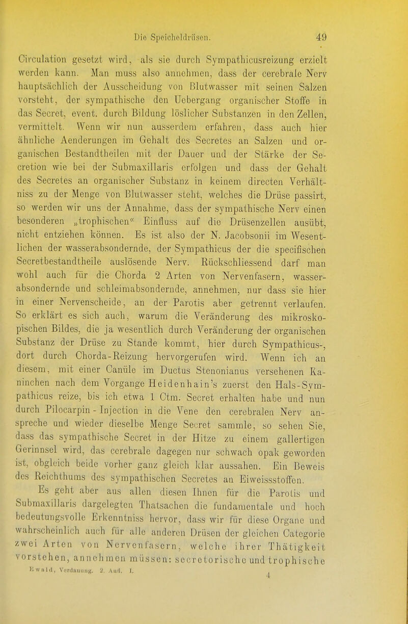 Circulation gesetzt wird, als sie durch Syrapathicusreizung erzielt werden kann. Man muss also anuchraen, dass der cerebrale Nerv hauptsächlich der Ausscheidung von Blutwasser mit seinen Salzen vorsteht, der sympathische den Uebergang organischer Stoffe in das Secret, event. durch Bildung löslicher Substanzen in den Zellen, vermittelt. Wenn wir nun ausserdem erfahren, dass auch hier ähnliche Aenderungen im Gehalt des Secretes an Salzen und or- ganischen Bestandtheilen mit der Dauer und der Stärke der Se- cretioü wie bei der Submaxillaris erfolgen und dass der Gehalt des Secretes an organischer Substanz in keinem directen Verhält- niss zu der Menge von ßlutwasser stellt, welches die Drüse passirt, so werden wir uns der Annahme, dass der sympathische Nerv einen besonderen „trophischen« Eintiuss auf die Drüseuzellen ausübt, nicht entziehen können. Es ist also der N. Jacobsonii im Wesent- lichen der wasserabsondernde, der Sympathicus der die specifischen Secretbestandtheile auslösende Nerv. Rückschliessend darf man wohl auch für die Chorda 2 Arten von Nervenfasern, wasser- absondernde und schleimabsonderude, annehmen, nur dass sie hier in einer Nervenscheide, an der Parotis aber getrennt verlaufen. So erklärt es sich auch, warum die Veränderung des mikrosko- pischen Bildes, die ja wesentlich durch Veränderung der organischen Substanz der Drüse zu Stande kommt, hier durch Sympathicus-, dort durch Chorda-Reizung hervorgerufen wird. Wenn ich an diesem, mit einer Canüle im Ductus Steuonianus versehenen Ka- ninchen nach dem Vorgange Heidenhain's zuerst den Hals-Sym- pathicus reize, bis ich etwa 1 Ctm. Secret erhalten habe und nun durch Pilocarpin - Injection in die Vene den cerebralen Nerv an- spreche und wieder dieselbe Menge Secret sammle, so sehen Sie, dass das sympathische Secret in der Hitze zu einem gallertigen Gerinnsel wird, das cerebrale dagegen nur schwach opak geworden ist, obgleich beide vorher ganz gleich klar aussahen. Ein Beweis des Reichthums des sympathischen Secretes an Eiweissstoffen. Es geht aber aus allen diesen Ihnen für die Parotis und Submaxillaris dargelegten Thatsachcn die fundamentale und hoch bedeutungsvolle Erkenntniss hervor, dass wir für diese Organe und wahrscheinlich auch für alle anderen Drüsen der gleichen Categoi'ie zwei Arten von Nervenfasern, welche ihrer Thätigkeit vorstehen, annehmen müssen: secretorische und trophische Kwiild, Venlaniing. 2. Aull. I.