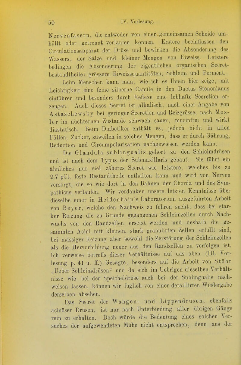 Nervenfasern, die entweder von einer-gemeinsamen Scheide um- hüllt oder getrennt verlaufen können. Erstere beeinflussen den Circulationsapparat der Drüse und bewirken die Absonderung des Wassers, der Salze und kleiner Mengen von Eiweiss. Letztere bedingen die Absonderung der eigentlichen organischen Secret- bestandtheile: grössere Eiweissquantitäten, Schleim und Ferment. Beim Menschen kann man, wie ich es Ihnen hier zeige, mit Leichtigkeit eine feine silberne Canüle in den Ductus Stenonianus einführen und besonders durch Reflexe eine lebhafte Secretion er- zeugen. Auch dieses Secret ist alkalisch, nach einer Angabe von Astaschewsky bei geringer Secretion und Reizgrösse, nach Mos- 1er im nüchternen Zustande schwach sauer, mucinfrei und wirkt diastatisch. Beim Diabetiker enthält es, jedoch nicht in allen Fällen, Zucker, zuweilen in solchen Mengen, dass er durch Gährung, Reduction und Circumpolarisation nachgewiesen werden kann. Die Glandula subungualis gehört zu den Schleimdrüsen und ist nach dem Typus der Submaxillaris gebaut. Sie führt ein ähnliches nur viel zäheres Secret wie letztere, welches bis zu 2.7 pOt. feste Bestandtheile enthalten kann und wird von Nerven versorgt, die so wie dort in den Bahnen der Chorda und des Sym- pathicus verlaufen. Wir verdanken unsere letzten Kenntnisse über dieselbe einer in Heidenhain's Laboratorium ausgeführten Arbeit von Beyer, welche den Nachweis zu führen sucht, dass bei star- ker Reizung die zu Grunde gegangenen Schleimzellen durch Nach- wuchs von den Randzellen ersetzt werden und deshalb die ge- sammten Acini mit kleinen, stark granulirten Zellen erfüllt sind, bei mässiger Reizung aber sowohl die Zerstörung der Schleirazellen als die Hervorbildung neuer aus den Randzellen zu verfolgen ist. Ich verweise betreffs dieser Verhältnisse auf das oben (III. Vor- lesung p. 41 u. ff.) Gesagte, besonders auf die Arbeit von Stöhr „Ueber Schleimdrüsen« und da sich im Uebrigen dieselben Verhält- nisse wie bei der Speicheldrüse auch bei der Sublingualis nach- weisen lassen, können wir füglich von einer detaillirten Wiedergabe derselben absehen. Das Secret der Wangen- und Lippendrüsen, ebenfalls acinöser Drüsen, ist nur nach Unterbindung aller übrigen Gänge rein zu erhalten. Doch würde die Bedeutung eines solchen Ver- suches der aufgewendeten Mühe nicht entsprechen, denn aus der