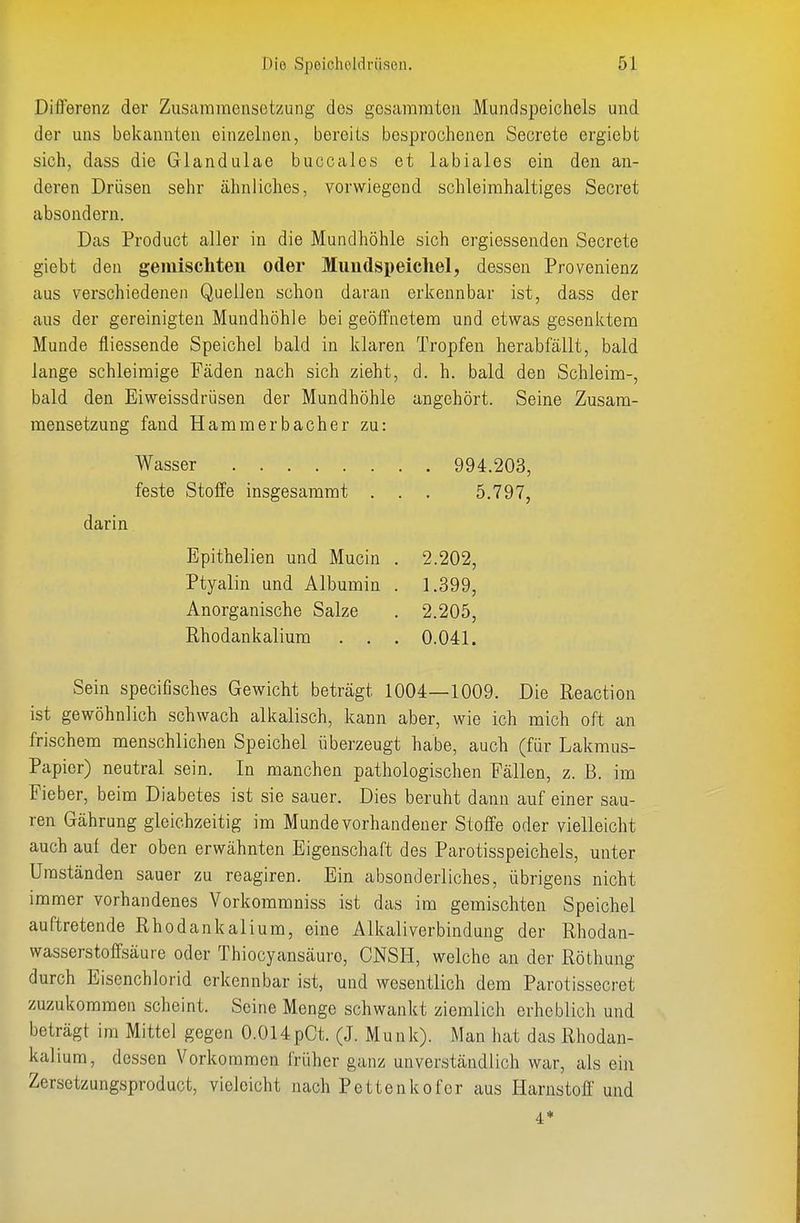 Diflerenz der Zusammensetzung des gesaramtcn Mundspeichels und der uns bekannten einzelnen, bereits besprochenen Secrete ergiebt sich, dass die Glandulae buccalcs et labiales ein den an- deren Drüsen sehr ähnliches, vorwiegend schleirahaltiges Secret absondern. Das Product aller in die Mundhöhle sich ergiessenden Secrete giebt den geiuiscliteii oder Mundspeicliel, dessen Provenienz aus verschiedenen Quellen schon daran erkennbar ist, dass der aus der gereinigten Mundhöhle bei geöffnetem und etwas gesenktem Munde fliessende Speichel bald in klaren Tropfen herabfällt, bald lange schleimige Fäden nach sich zieht, d. h. bald den Schleim-, bald den Eiweissdrüsen der Mundhöhle angehört. Seine Zusam- mensetzung fand Hamm erb acher zu: Sein specifisches Gewicht beträgt 1004—1009. Die Reaction ist gewöhnlich schwach alkalisch, kann aber, wie ich mich oft an frischem menschlichen Speichel überzeugt habe, auch (für Lakmus- Papier) neutral sein. In manchen pathologischen Fällen, z. B. im Fieber, beim Diabetes ist sie sauer. Dies beruht dann auf einer sau- ren Gährung gleichzeitig im Munde vorhandener Stoffe oder vielleicht auch auf der oben erwähnten Eigenschaft des Parotisspeichels, unter Umständen sauer zu reagiren. Ein absonderliches, übrigens nicht immer vorhandenes Vorkommniss ist das im gemischten Speichel auftretende Rhodankalium, eine Alkaliverbindung der Rhodan- wasserstoffsäure oder Thiocyansäuro, CNSH, welche an der Röthung durch Eisenchlorid erkennbar ist, und wesentlich dem Parotissecret zuzukommen scheint. Seine Menge schwankt ziemlich erheblich und beträgt im Mittel gegen O.OUpCt. (J. Münk). Man hat das Rhodan- kalium, dessen Vorkommen früher ganz unverständlich war, als ein Zersctzungsproduct, vieleicht nach Pettenkofer aus Harnstoff und Wasser feste Stoffe insgesammt 994.203, 5.797, darin Epithelien und Mucin . Ptyalin und Albumin . Anorganische Salze Rhodankalium . . . 2.202, 1.399, 2.205, 0.041.
