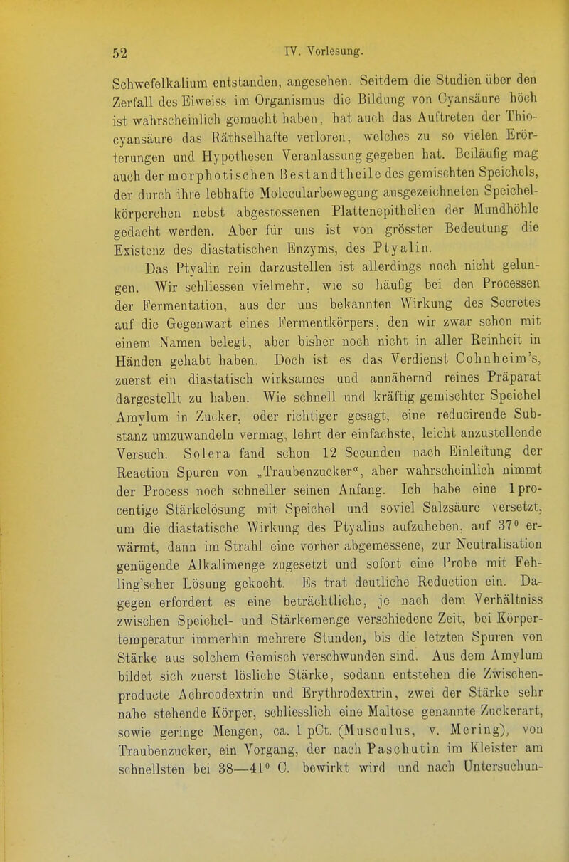 Schwefelkalium entstanden, angesehen. Seitdem die Studien über den Zerfall desEiweiss im Organismus die Bildung von Cyansäure hoch ist wahrscheinlich gemacht haben, hat auch das Auftreten der Thio- cyansäure das Räthselhafte verloren, welches zu so vielen Erör- terungen und Hypothesen Veranlassung gegeben hat. Beiläufig mag auch der morphotischen ßestandtheile des gemischten Speichels, der durch ihre lebhafte Molecularbewegung ausgezeichneten Speichel- körperchen nebst abgestossenen Plattenepithelien der Mundhöhle gedacht werden. Aber für uns ist von grösster Bedeutung die Existenz des diastatischen Enzyms, des Ptyalin. Das Ptyalin rein darzustellen ist allerdings noch nicht gelun- gen. Wir schliessen vielmehr, wie so häufig bei den Processen der Fermentation, aus der uns bekannten Wirkung des Secretes auf die Gegenwart eines Fermentkörpers, den wir zwar schon mit einem Namen belegt, aber bisher noch nicht in aller Reinheit in Händen gehabt haben. Doch ist es das Verdienst Cohnheim's, zuerst ein diastatisch wirksames und annähernd reines Präparat dargestellt zu haben. Wie schnell und kräftig gemischter Speichel Amylum in Zucker, oder richtiger gesagt, eine reducirende Sub- stanz umzuwandeln vermag, lehrt der einfachste, leicht anzustellende Versuch. Solera fand schon 12 Secunden nach Einleitung der Reaction Spuren von „Traubenzucker«, aber wahrscheinlich nimmt der Process noch schneller seinen Anfang. Ich habe eine Ipro- centige Stärkelösung mit Speichel und soviel Salzsäure versetzt, um die diastatische Wirkung des Ptyalins aufzuheben, auf 37 er- wärmt, dann im Strahl eine vorher abgemessene, zur Neutralisation genügende Alkalimenge zugesetzt und sofort eine Probe mit Feh- ling'scher Lösung gekocht. Es trat deutliche Reduction ein. Da- gegen erfordert es eine beträchtliche, je nach dem Verhältniss zwischen Speichel- und Stärkemenge verschiedene Zeit, bei Körper- temperatur immerhin mehrere Stunden, bis die letzten Spuren von Stärke aus solchem Geraisch verschwunden sind. Aus dem Amylum bildet sich zuerst lösliche Stärke, sodann entstehen die Zwischen- producte Achroodextrin und Erythrodextrin, zwei der Stärke sehr nahe stehende Körper, schliesslich eine Maltose genannte Zuckerart, sowie geringe Mengen, ca. l pCt. (Musculus, v. Mering), von Traubenzucker, ein Vorgang, der nach Paschutin im Kleister am schnellsten bei 38—41 0. bewirkt wird und nach Untersuchun-