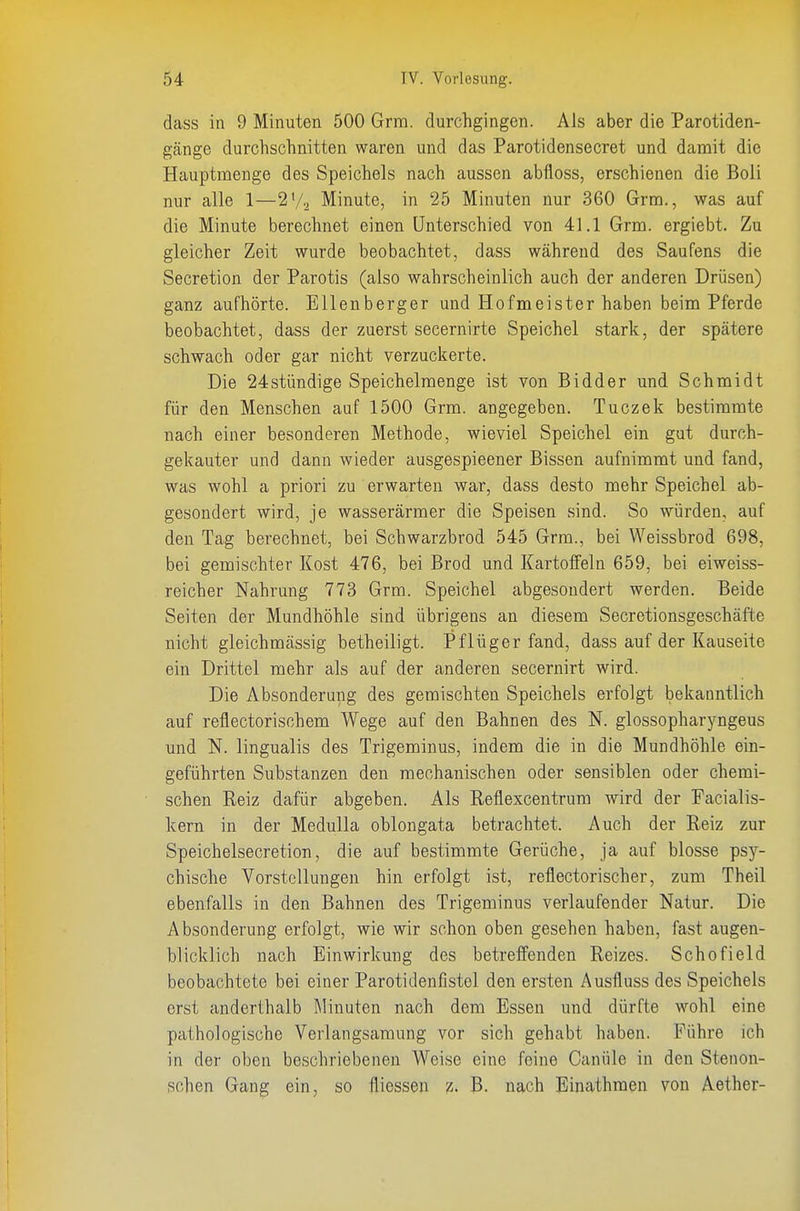 dass in 9 Minuten 500 Grra. durchgingen. Als aber die Parotiden- gänge durchschnitten waren und das Parotidensecret und damit die Hauptmenge des Speichels nach aussen abfloss, erschienen die Boii nur alle 1—2V2 Minute, in 25 Minuten nur 360 Grm., was auf die Minute berechnet einen Unterschied von 41.1 Grm. ergiebt. Zu gleicher Zeit wurde beobachtet, dass während des Saufens die Secretion der Parotis (also wahrscheinlich auch der anderen Drüsen) ganz aufhörte. EUenberger und Hofmeister haben beim Pferde beobachtet, dass der zuerst secernirte Speichel stark, der spätere schwach oder gar nicht verzuckerte. Die 24stündige Speichelmenge ist von Bidder und Schmidt für den Menschen auf 1500 Grm. angegeben. Tuczek bestimmte nach einer besonderen Methode, wieviel Speichel ein gut durch- gekauter und dann wieder ausgespieener Bissen aufnimmt und fand, was wohl a priori zu erwarten war, dass desto mehr Speichel ab- gesondert wird, je wasserärmer die Speisen sind. So würden, auf den Tag berechnet, bei Schwarzbrod 545 Grm., bei Weissbrod 698, bei gemischter Kost 476, bei Brod und Kartoffeln 659, bei eiweiss- reicher Nahrung 773 Grm. Speichel abgesondert werden. Beide Seiten der Mundhöhle sind übrigens an diesem Secretionsgeschäfte nicht gleichmässig betheiligt. Pflüger fand, dass auf der Kauseite ein Drittel mehr als auf der anderen secernirt wird. Die Absonderung des gemischten Speichels erfolgt bekanntlich auf reflectorisohem Wege auf den Bahnen des N. glossopharyngeus und N. lingualis des Trigeminus, indem die in die Mundhöhle ein- geführten Substanzen den mechanischen oder sensiblen oder chemi- • sehen Reiz dafür abgeben. Als Reflexcentrum wird der Facialis- kern in der Medulla oblongata betrachtet. Auch der Reiz zur Speichelsecretion, die auf bestimmte Gerüche, ja auf blosse psy- chische Vorstellungen hin erfolgt ist, reflectorischer, zum Theil ebenfalls in den Bahnen des Trigeminus verlaufender Natur. Die Absonderung erfolgt, wie wir schon oben gesehen haben, fast augen- blicklich nach Einwirkung des betreffenden Reizes. Schofield beobachtete bei einer Parotidenfistel den ersten Ausfluss des Speichels erst anderthalb Minuten nach dem Essen und dürfte wohl eine pathologische Verlangsaraung vor sich gehabt haben. Führe ich in der oben beschriebenen Weise eine feine Canüle in den Stenon- schen Gang ein, so fliessen z. B. nach Einathmen von Aether-