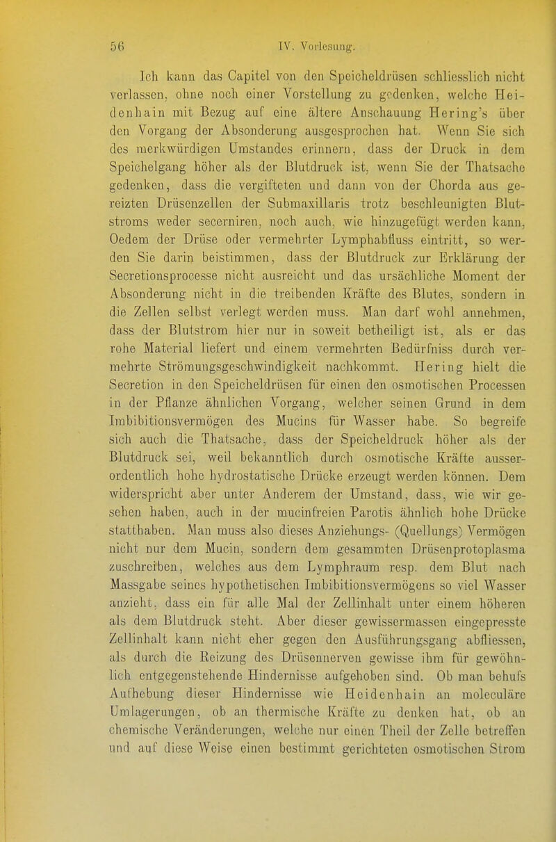 Ich kann das Capitel von den Speicheldrüsen schliesslich nicht verlassen, ohne noch einer Vorstellung zu gedenken, welche Hei- denhain mit Bezug auf eine ältere Anschauung Hering's über den Vorgang der Absonderung ausgesprochen hat. Wenn Sie sich des merkwürdigen ümstandes erinnern, dass der Druck in dem Speichelgang höher als der Blutdruck ist, wenn Sie der Thatsache gedenken, dass die vergifteten und dann von der Chorda aus ge- reizten ürüsenzellen der Submaxillaris trotz beschleunigten Blut- stroms weder secerniren, noch auch, wie hinzugefügt werden kann, Oedem der Drüse oder vermehrter Lymphabfluss eintritt, so wer- den Sie darin beistimmen, dass der Blutdruck zur Erklärung der Secretionsprocesse nicht ausreicht und das ursächliche Moment der Absonderung nicht in die treibenden Kräfte des Blutes, sondern in die Zellen selb.st verlegt werden muss. Man darf wohl annehmen, dass der Blutstrom hier nur in soweit betheiligt ist, als er das rohe Material liefert und einem vermehrten Bedürfniss durch ver- mehrte Strömungsgeschwindigkeit nachkommt. Hering hielt die Secretion in den Speicheldrüsen für einen den osmotischen Processen in der Pflanze ähnlichen Vorgang, welcher seinen Grund in dem Imbibitionsvermögen des Mucins für Wasser habe. So begreife sich auch die Thatsache, dass der Speicheldruck höher als der Blutdruck sei, weil bekanntlich durch osmotische Kräfte ausser- ordentlich hohe hydrostatische Drücke erzeugt werden können. Dem widerspricht aber unter Anderem der Umstand, dass, wie wir ge- sehen haben, auch in der mucinfreien Parotis ähnlich hohe Drücke slatthaben. Man muss also dieses Anziehungs- (Quellungs) Vermögen nicht nur dem Mucin, sondern dem gesammten Drüsenprotoplasma zuschreiben, welches aus dem Lymphraum resp. dem Blut nach Massgabe seines hypothetischen Imbibitionsvermögens so viel Wasser anzieht, dass ein für alle Mal der Zellinhalt unter einem höheren als dem Blutdruck steht. Aber dieser gewissermassen eingepresste Zellinhalt kann nicht eher gegen den Ausführungsgang abfliessen, als durch die Reizung des Drüsennerven gewisse ihm für gewöhn- lich entgegenstehende Hindernisse aufgehoben sind. Ob man behufs Aufhebung dieser Hindernisse wie Heidenhain an moleculäre Umlagerungcn, ob an thermische Kräfte zu denken hat, ob an chemische Veränderungen, welche nur einen Theil der Zelle betreffen und auf diese Weise einen bestimmt gerichteten osmotischen Strom